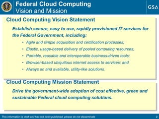 Federal Cloud Computing  Vision and Mission Cloud Computing Vision Statement Establish secure, easy to use, rapidly provisioned IT services for the Federal Government, including: Agile and simple acquisition and certification processes; Elastic, usage-based delivery of pooled computing resources; Portable, reusable and interoperable business-driven tools; Browser-based ubiquitous internet access to services; and Always on and available, utility-like solutions. Cloud Computing Mission Statement Drive the government-wide adoption of cost effective, green and sustainable Federal cloud computing solutions.  This information is draft and has not been published, please do not disseminate 