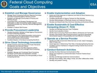 Establish and Manage Governance Manage Cloud Computing Executive Steering Committee and Cloud Computing Agency Advisory Council Establish and Manage Communities of Practice and Working Groups Coordinate Policy and Strategy Development and Participation in other Governance bodies related to Cloud Computing activities (e.g. Security, Records Management, eDiscovery) Establish a Federal C&A Process Provide Procurement Leadership Develop Acquisition Vehicles to Ease Agency Procurement of Cloud Computing Solutions Coordinate across the Federal Acquisition community to ensure adoption and implementation of cloud-related procurement policies and processes Facilitate Adoption of the Cloud Computing Storefront Drive Cloud Technology Innovation  Identify Common Cloud Services and Foster Standards Development and Security Policies Develop Architectures that Allow Agencies to More Effectively Implement and Leverage Cloud Computing Services Establish, Manage and Coordinate Cloud Computing Developer Communities and Application Libraries  Enable the Reuse, Modularity and Interoperability of Cloud Computing Services Enable Implementation and Adoption Assist and Guide Agencies to Implement and Roll out Cloud Solutions (e.g. Service Provisioning) Facilitate Identification of Agency Partners for Pilot Activities Develop Methodologies to Effectively Assess and Implement Services  Develop and Disseminate Cloud Services Operating and Business Models Enable Sustainable & Cost-Effective Computing (Green IT, TCO) Develop and Manage Business Case Templates  Identify Core Evaluative Criteria Identify Cloud Computing Performance Metrics (Enterprise and Technical) Develop Case Studies, Best Practices/Lessons Learned to Specifically Demonstrate Support of Sustainability and Cost Effective Computing Operate as a Service Provider Identify and Offer Government Wide Services (e-mail, instant messaging, Web 2.0 tools, etc) Assist Agencies in Determining Their Role in Developing/Hosting Services Facilitate Common Interfaces to Integrate Existing Federal Cloud service environments Conduct Outreach Activities   Develop the Cloud Services Communications Plan Design and Implement a Central Information Portal for Federal Cloud Computing Develop and Manage Content for Communications  Manage Cloud-related  Wikis, Blogs, Portal, and other collaborative media Develop and present Training  Federal Cloud Computing  Goals and Objectives This information is draft and has not been published, please do not disseminate 