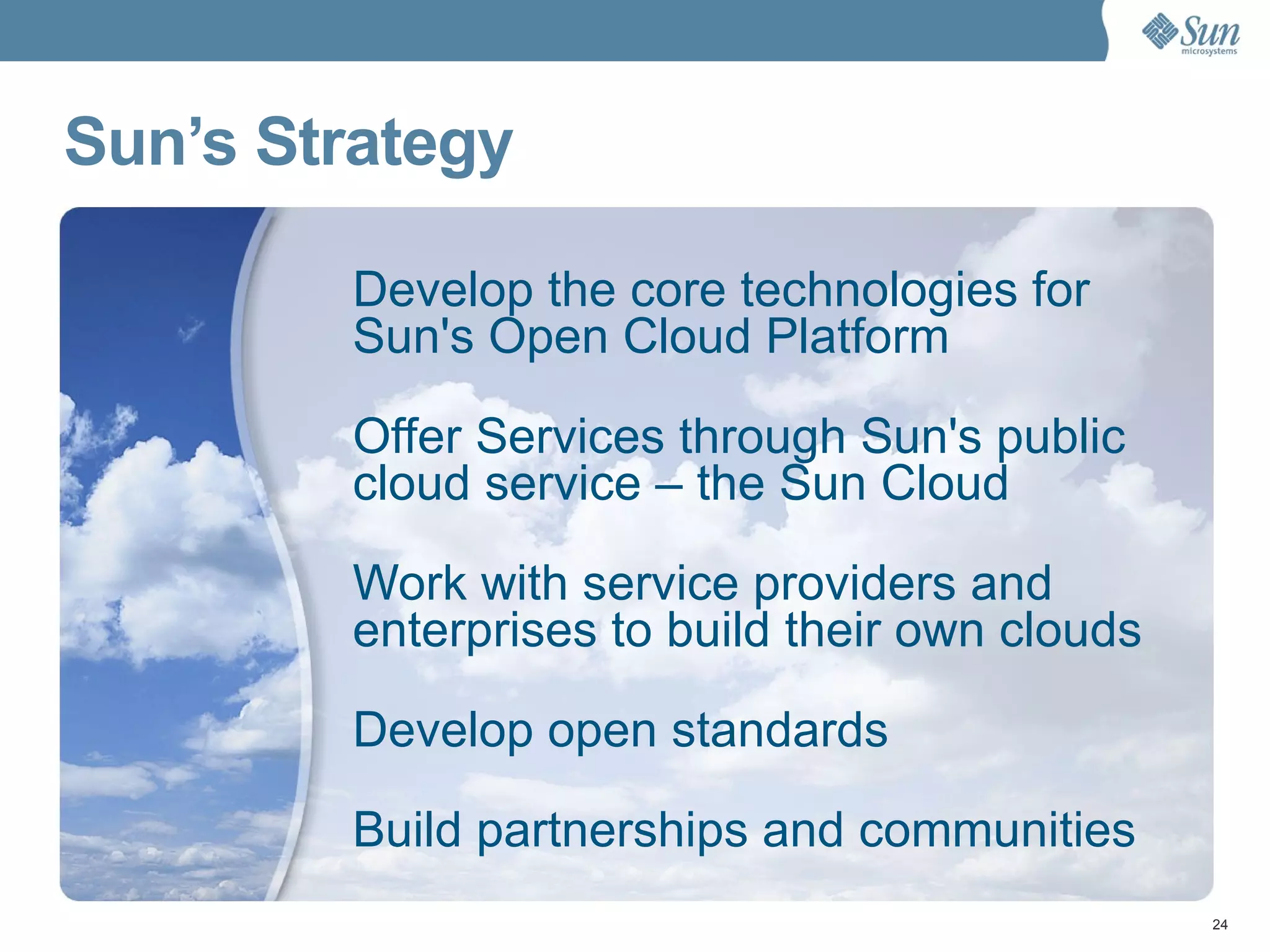 Sun’s Strategy Develop the core technologies for  Sun's Open Cloud Platform  Offer Services through Sun's public  cloud service – the Sun Cloud Work with service providers and enterprises to build their own clouds Develop open standards Build partnerships and communities 