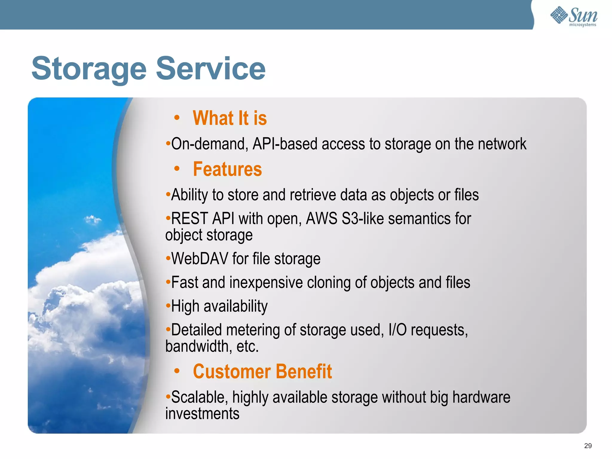 Storage Service What It is On-demand, API-based access to storage on the network Features Ability to store and retrieve data as objects or files REST API with open, AWS S3-like semantics for object storage WebDAV for file storage Fast and inexpensive cloning of objects and files High availability  Detailed metering of storage used, I/O requests, bandwidth, etc. Customer Benefit Scalable, highly available storage without big hardware investments 