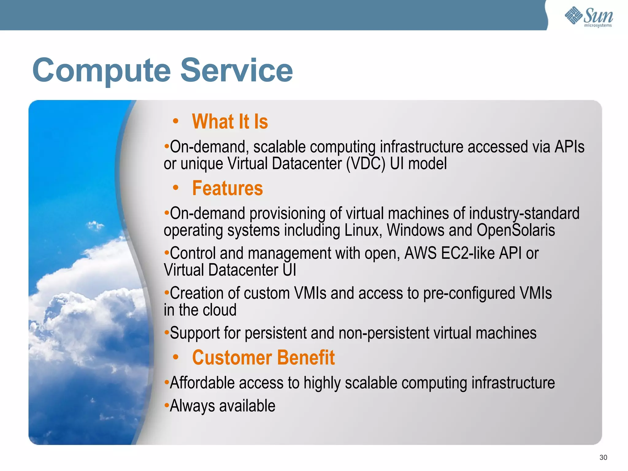 Compute Service What It Is On-demand, scalable computing infrastructure accessed via APIs or unique Virtual Datacenter (VDC) UI model Features On-demand provisioning of virtual machines of industry-standard operating systems including Linux, Windows and OpenSolaris Control and management with open, AWS EC2-like API or  Virtual Datacenter UI Creation of custom VMIs and access to pre-configured VMIs in the cloud Support for persistent and non-persistent virtual machines Customer Benefit Affordable access to highly scalable computing infrastructure Always available 