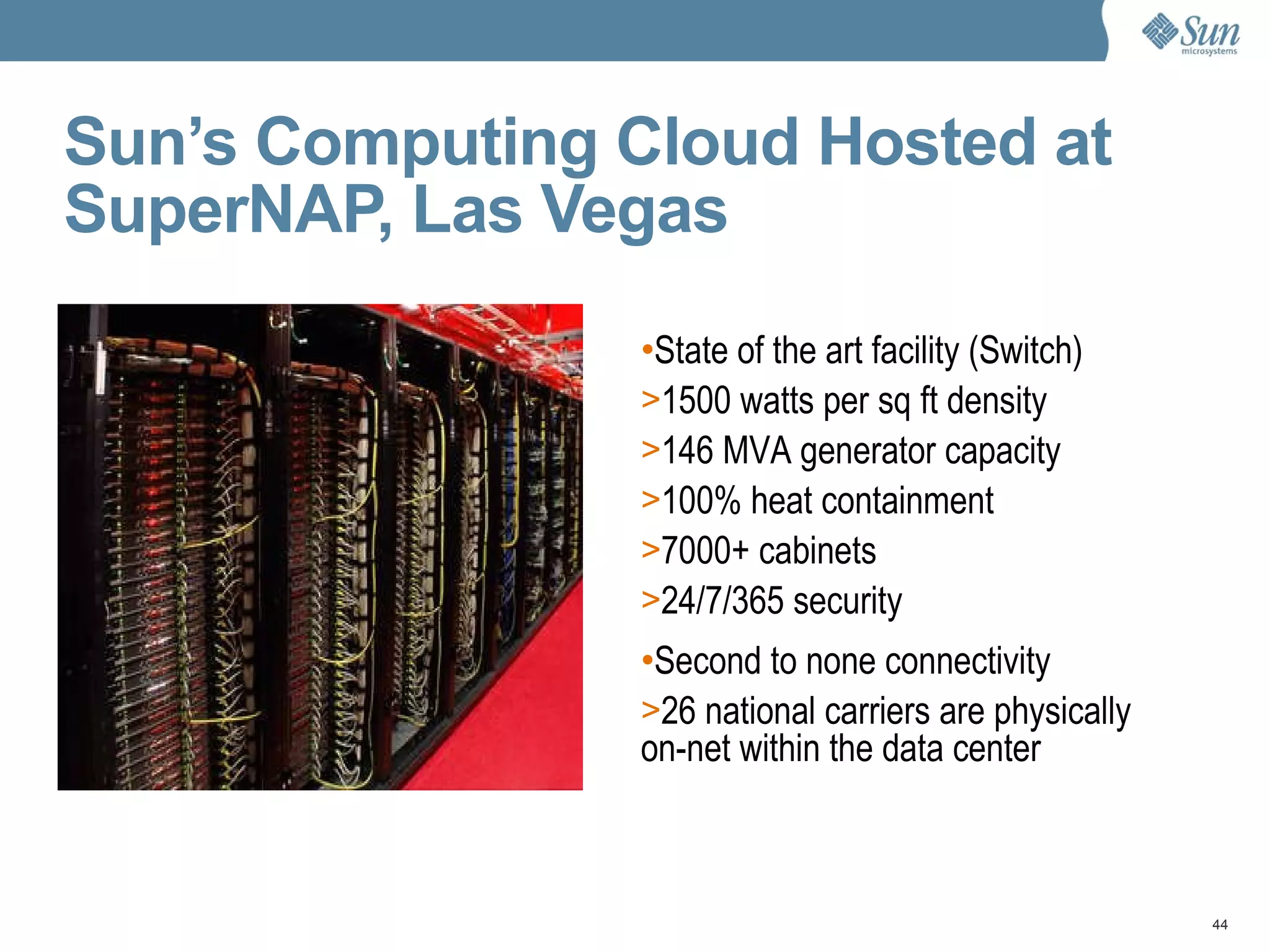 Sun’s Computing Cloud Hosted at SuperNAP, Las Vegas State of the art facility (Switch) 1500 watts per sq ft density 146 MVA generator capacity 100% heat containment 7000+ cabinets 24/7/365 security Second to none connectivity 26 national carriers are physically on-net within the data center 