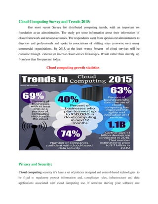 Cloud Computing Survey and Trends-2015:
Our most recent Survey for distributed computing trends, with an important on
foundation as-an administration. The study got some information about their information of
cloud framework and related advances. The respondents went from specialized administrators to
directors and professionals and spoke to associations of shifting sizes crosswise over many
commercial organizations. By 2015, at the least twenty Percent of cloud services will be
consume through external or internal cloud service brokerages, Would rather than directly, up
from less than five percent today.
Cloud computing growth statistics
Privacy and Security:
Cloud computing security it’s have a set of policies designed and control-based technologies to
be fixed to regulatory protect information and, compliance rules, infrastructure and data
applications associated with cloud computing use. If someone starting your software and
 