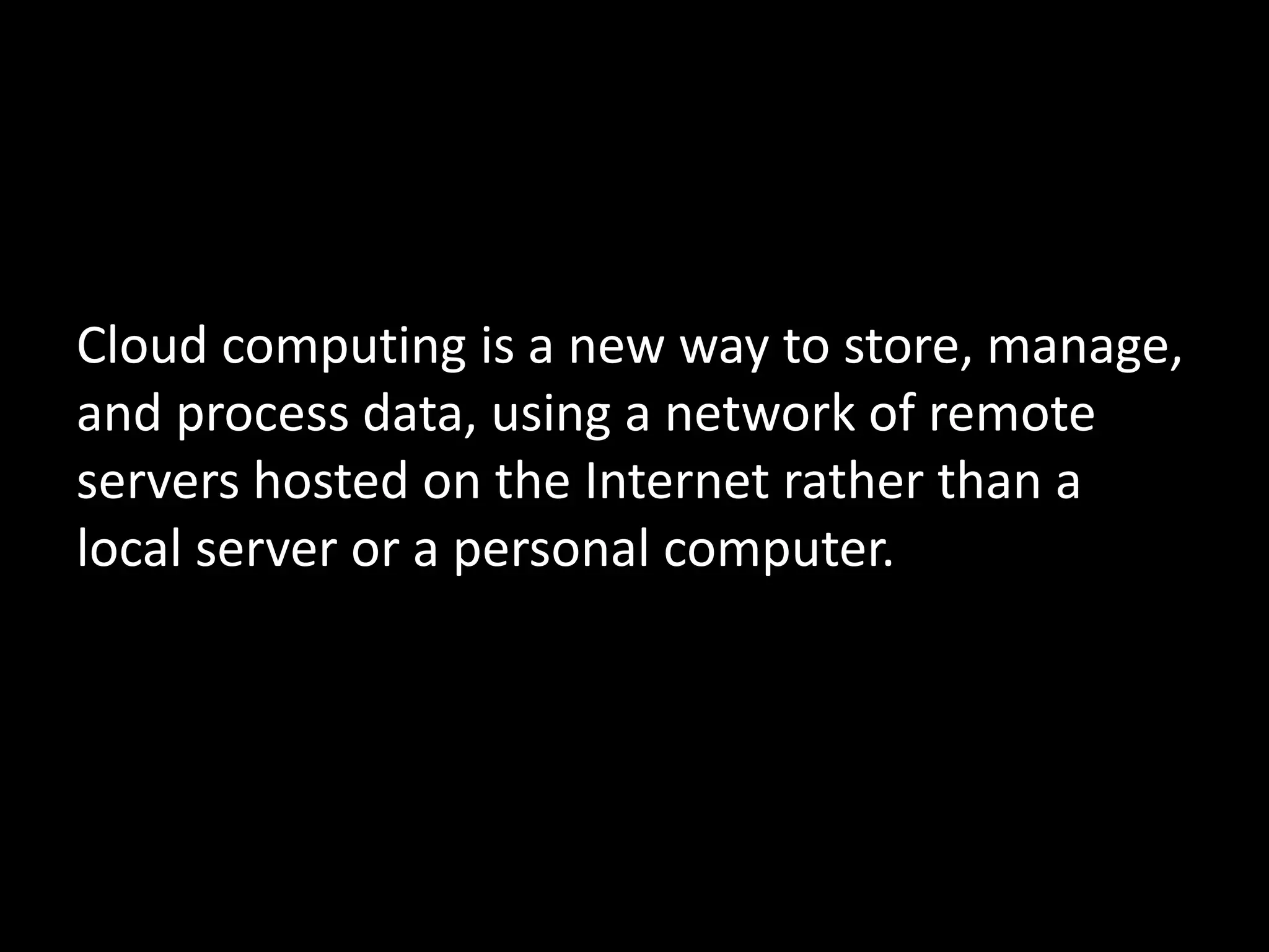 Cloud computing is a new way to store, manage,
and process data, using a network of remote
servers hosted on the Internet rather than a
local server or a personal computer.
 
