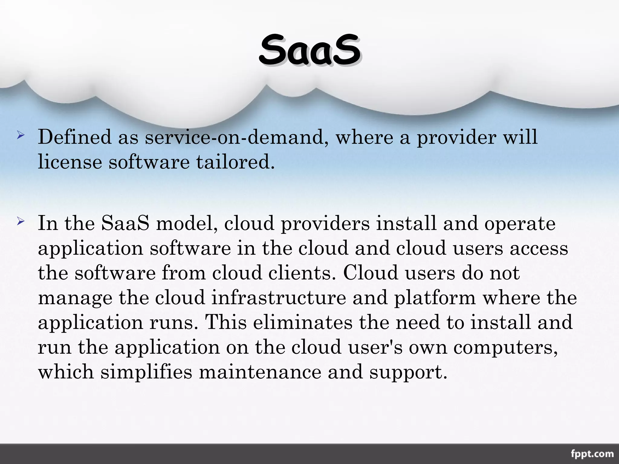  Defined as service-on-demand, where a provider will
license software tailored.
 In the SaaS model, cloud providers install and operate
application software in the cloud and cloud users access
the software from cloud clients. Cloud users do not
manage the cloud infrastructure and platform where the
application runs. This eliminates the need to install and
run the application on the cloud user's own computers,
which simplifies maintenance and support.
SaaSSaaS
 