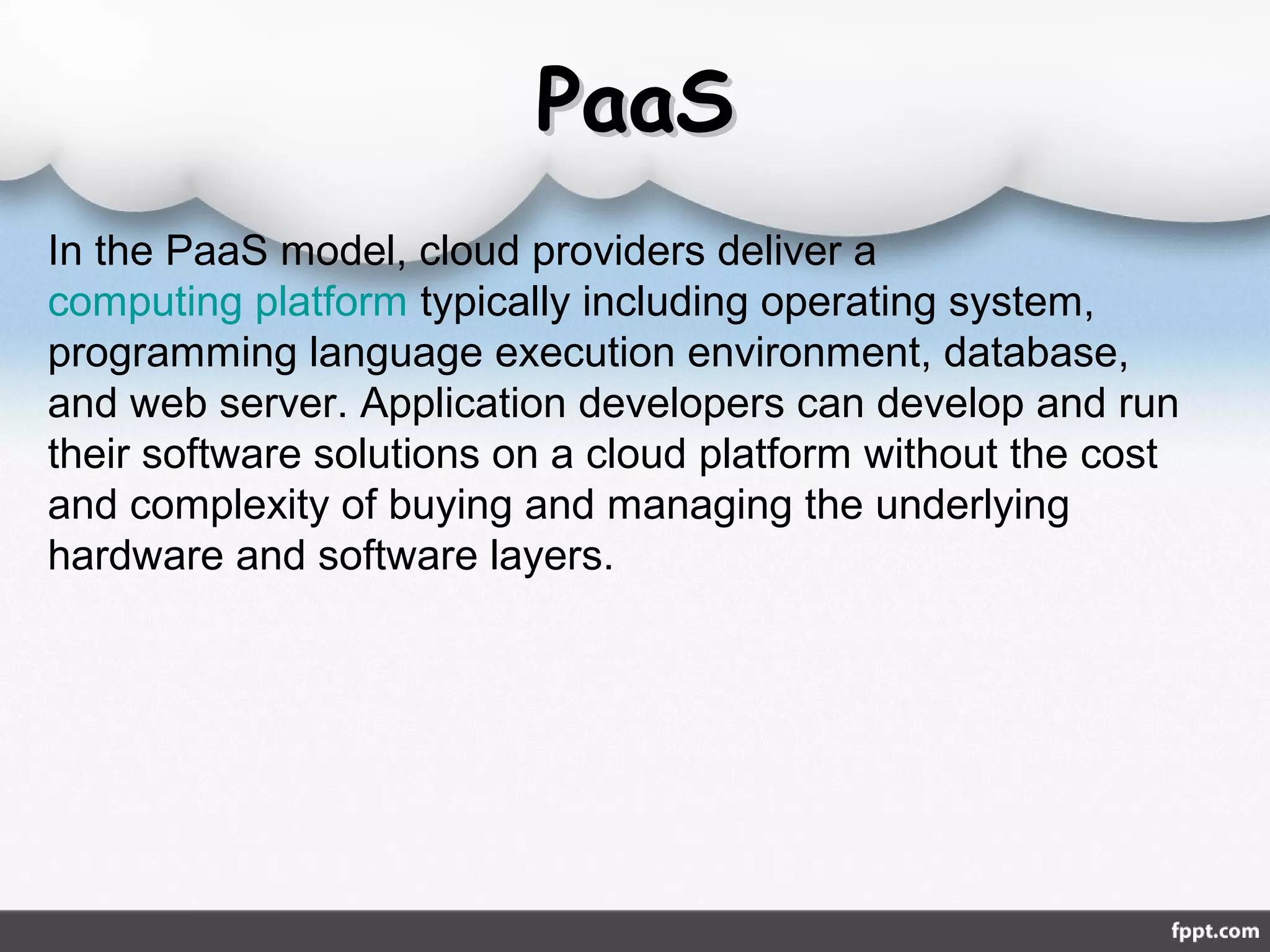 PaaSPaaS
In the PaaS model, cloud providers deliver a
computing platform typically including operating system,
programming language execution environment, database,
and web server. Application developers can develop and run
their software solutions on a cloud platform without the cost
and complexity of buying and managing the underlying
hardware and software layers.
 
