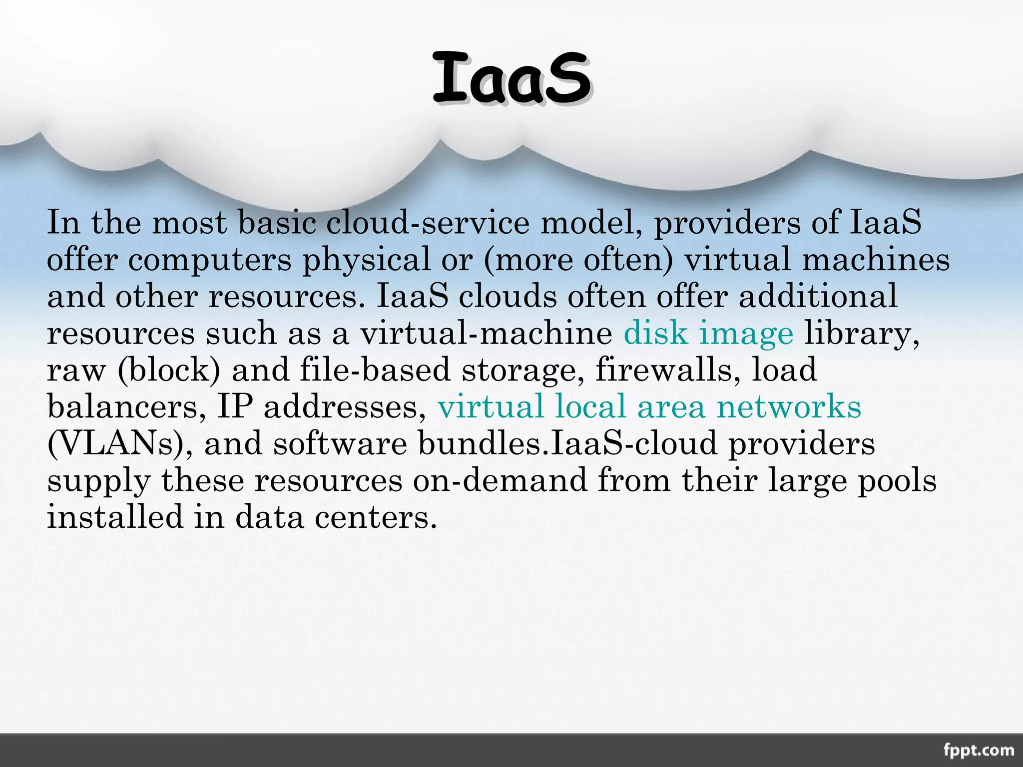 IaaSIaaS
In the most basic cloud-service model, providers of IaaS
offer computers physical or (more often) virtual machines
and other resources. IaaS clouds often offer additional
resources such as a virtual-machine disk image library,
raw (block) and file-based storage, firewalls, load
balancers, IP addresses, virtual local area networks
(VLANs), and software bundles.IaaS-cloud providers
supply these resources on-demand from their large pools
installed in data centers.
 