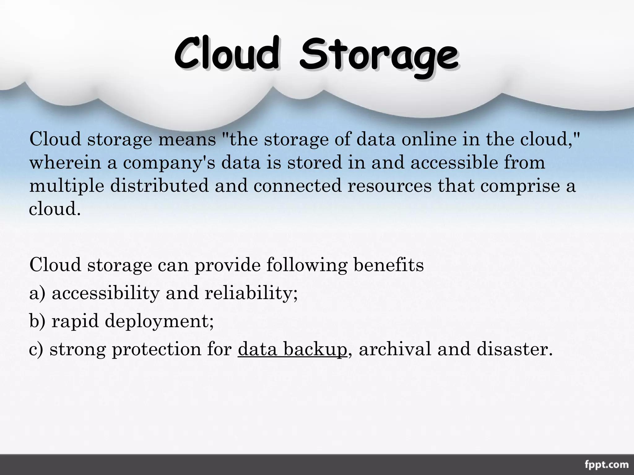 Cloud StorageCloud Storage
Cloud storage means "the storage of data online in the cloud,"
wherein a company's data is stored in and accessible from
multiple distributed and connected resources that comprise a
cloud.
Cloud storage can provide following benefits
a) accessibility and reliability;
b) rapid deployment;
c) strong protection for data backup, archival and disaster.
 