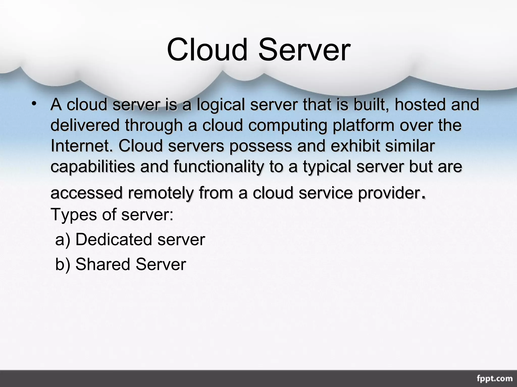 Cloud Server
• A cloud server is a logical server that is built, hosted andA cloud server is a logical server that is built, hosted and
delivered through a cloud computing platform over thedelivered through a cloud computing platform over the
Internet. Cloud servers possess and exhibit similarInternet. Cloud servers possess and exhibit similar
capabilities and functionality to a typical server but arecapabilities and functionality to a typical server but are
accessed remotely from a cloud service provideraccessed remotely from a cloud service provider..
Types of server:
a) Dedicated server
b) Shared Server
 