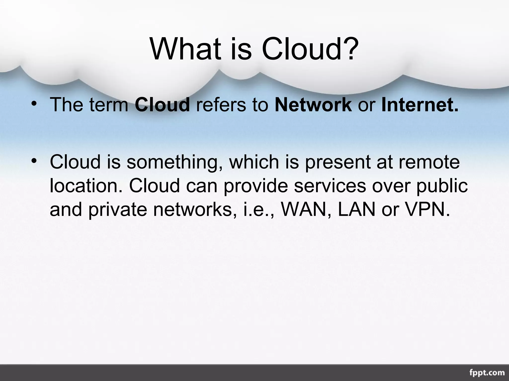 What is Cloud?
• The term Cloud refers to Network or Internet.
• Cloud is something, which is present at remote
location. Cloud can provide services over public
and private networks, i.e., WAN, LAN or VPN.
 