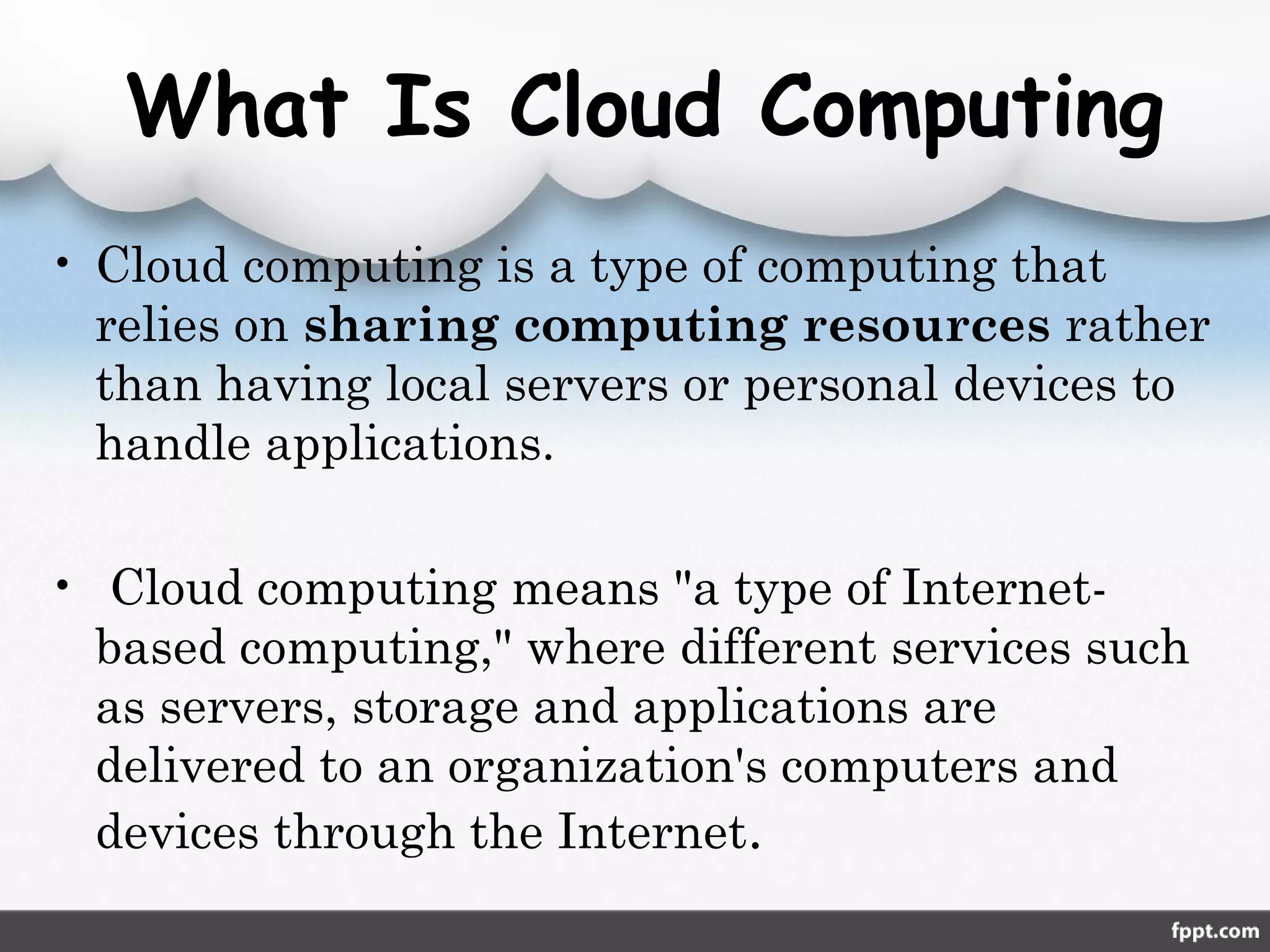 What Is Cloud Computing
• Cloud computing is a type of computing that
relies on sharing computing resources rather
than having local servers or personal devices to
handle applications.
•  Cloud computing means "a type of Internet-
based computing," where different services such
as servers, storage and applications are
delivered to an organization's computers and
devices through the Internet.
 