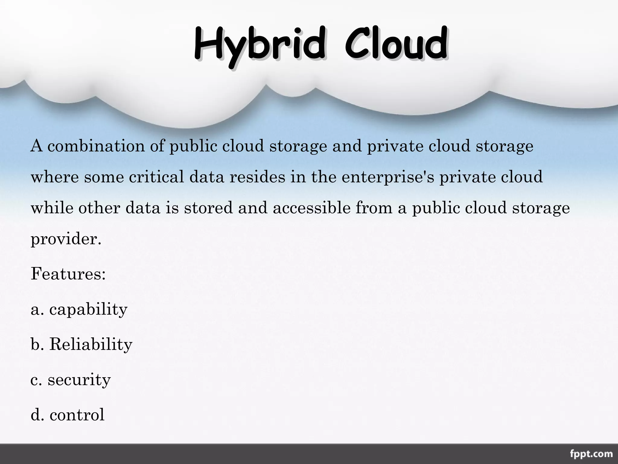 Hybrid CloudHybrid Cloud
A combination of public cloud storage and private cloud storage
where some critical data resides in the enterprise's private cloud
while other data is stored and accessible from a public cloud storage
provider.
Features:
a. capability
b. Reliability
c. security
d. control
 
