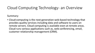 Cloud Computing Technology- an Overview
Summary:
• Cloud-computing is the next-generation web-based technology that
provides quality services including data and software to users on
remote servers. Cloud computing is available even at remote areas.
Cloud runs various applications such as, web conferencing, email,
customer relationship management (CRM).
 