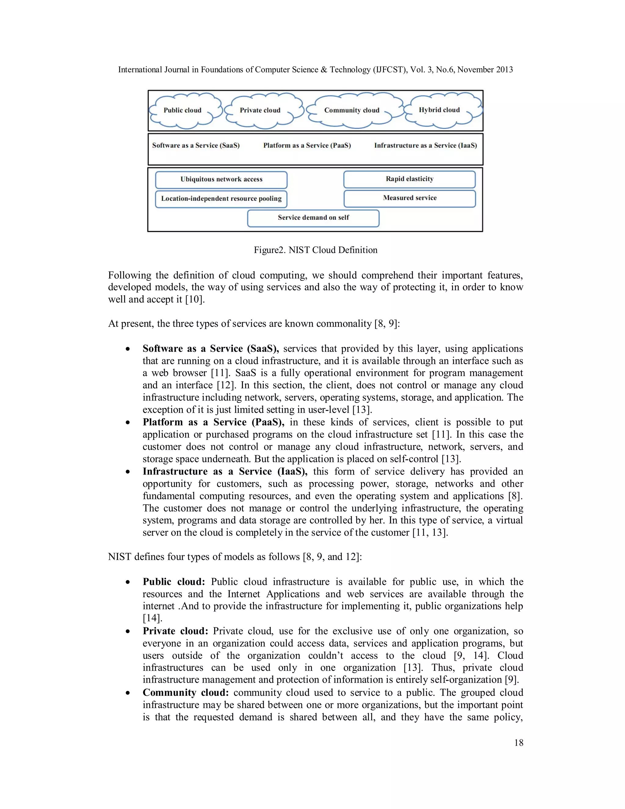 International Journal in Foundations of Computer Science & Technology (IJFCST), Vol. 3, No.6, November 2013

Figure2. NIST Cloud Definition

Following the definition of cloud computing, we should comprehend their important features,
developed models, the way of using services and also the way of protecting it, in order to know
well and accept it [10].
At present, the three types of services are known commonality [8, 9]:






Software as a Service (SaaS), services that provided by this layer, using applications
that are running on a cloud infrastructure, and it is available through an interface such as
a web browser [11]. SaaS is a fully operational environment for program management
and an interface [12]. In this section, the client, does not control or manage any cloud
infrastructure including network, servers, operating systems, storage, and application. The
exception of it is just limited setting in user-level [13].
Platform as a Service (PaaS), in these kinds of services, client is possible to put
application or purchased programs on the cloud infrastructure set [11]. In this case the
customer does not control or manage any cloud infrastructure, network, servers, and
storage space underneath. But the application is placed on self-control [13].
Infrastructure as a Service (IaaS), this form of service delivery has provided an
opportunity for customers, such as processing power, storage, networks and other
fundamental computing resources, and even the operating system and applications [8].
The customer does not manage or control the underlying infrastructure, the operating
system, programs and data storage are controlled by her. In this type of service, a virtual
server on the cloud is completely in the service of the customer [11, 13].

NIST defines four types of models as follows [8, 9, and 12]:






Public cloud: Public cloud infrastructure is available for public use, in which the
resources and the Internet Applications and web services are available through the
internet .And to provide the infrastructure for implementing it, public organizations help
[14].
Private cloud: Private cloud, use for the exclusive use of only one organization, so
everyone in an organization could access data, services and application programs, but
users outside of the organization couldn’t access to the cloud [9, 14]. Cloud
infrastructures can be used only in one organization [13]. Thus, private cloud
infrastructure management and protection of information is entirely self-organization [9].
Community cloud: community cloud used to service to a public. The grouped cloud
infrastructure may be shared between one or more organizations, but the important point
is that the requested demand is shared between all, and they have the same policy,
18

 