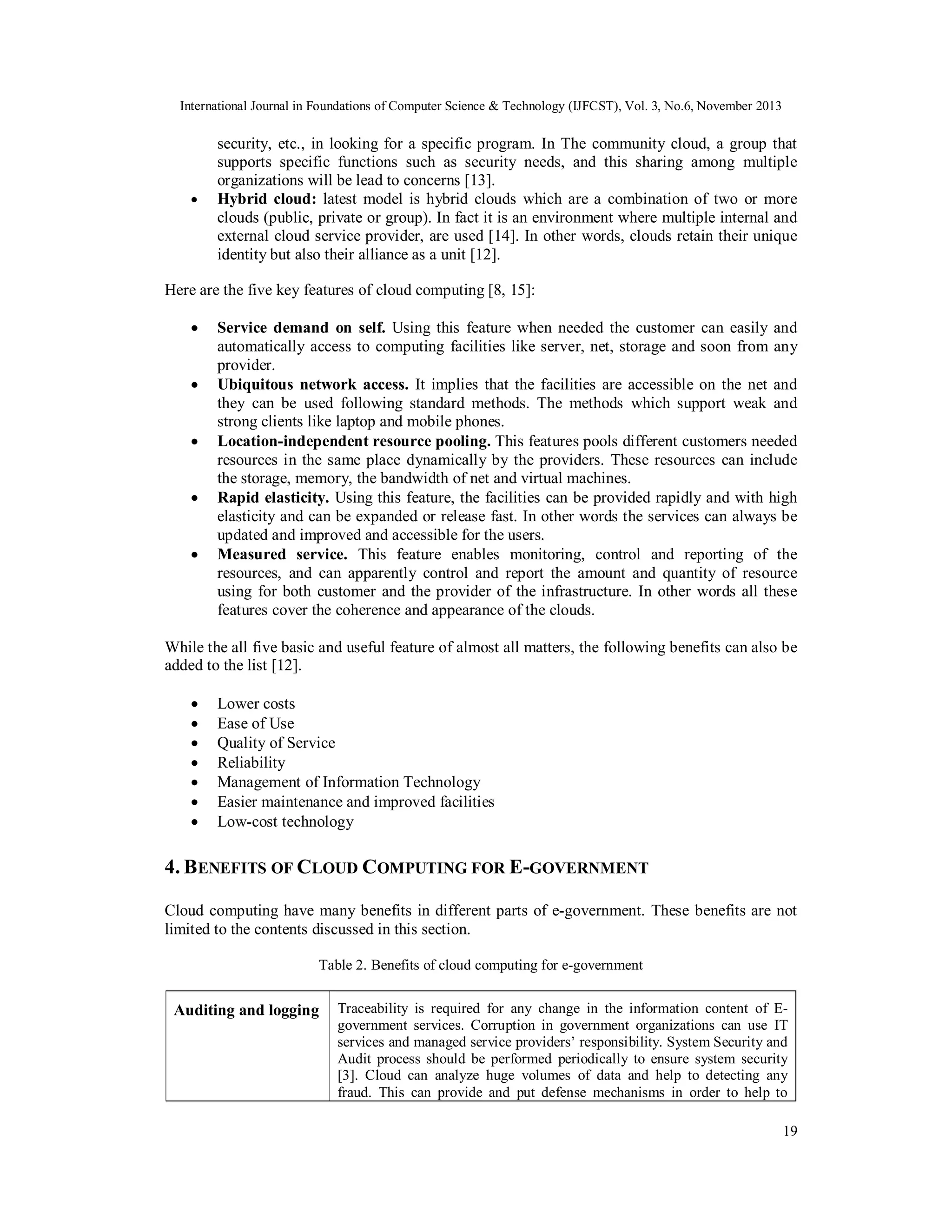 International Journal in Foundations of Computer Science & Technology (IJFCST), Vol. 3, No.6, November 2013



security, etc., in looking for a specific program. In The community cloud, a group that
supports specific functions such as security needs, and this sharing among multiple
organizations will be lead to concerns [13].
Hybrid cloud: latest model is hybrid clouds which are a combination of two or more
clouds (public, private or group). In fact it is an environment where multiple internal and
external cloud service provider, are used [14]. In other words, clouds retain their unique
identity but also their alliance as a unit [12].

Here are the five key features of cloud computing [8, 15]:










Service demand on self. Using this feature when needed the customer can easily and
automatically access to computing facilities like server, net, storage and soon from any
provider.
Ubiquitous network access. It implies that the facilities are accessible on the net and
they can be used following standard methods. The methods which support weak and
strong clients like laptop and mobile phones.
Location-independent resource pooling. This features pools different customers needed
resources in the same place dynamically by the providers. These resources can include
the storage, memory, the bandwidth of net and virtual machines.
Rapid elasticity. Using this feature, the facilities can be provided rapidly and with high
elasticity and can be expanded or release fast. In other words the services can always be
updated and improved and accessible for the users.
Measured service. This feature enables monitoring, control and reporting of the
resources, and can apparently control and report the amount and quantity of resource
using for both customer and the provider of the infrastructure. In other words all these
features cover the coherence and appearance of the clouds.

While the all five basic and useful feature of almost all matters, the following benefits can also be
added to the list [12].








Lower costs
Ease of Use
Quality of Service
Reliability
Management of Information Technology
Easier maintenance and improved facilities
Low-cost technology

4. B ENEFITS OF CLOUD COMPUTING FOR E-GOVERNMENT
Cloud computing have many benefits in different parts of e-government. These benefits are not
limited to the contents discussed in this section.
Table 2. Benefits of cloud computing for e-government

Auditing and logging

Traceability is required for any change in the information content of Egovernment services. Corruption in government organizations can use IT
services and managed service providers’ responsibility. System Security and
Audit process should be performed periodically to ensure system security
[3]. Cloud can analyze huge volumes of data and help to detecting any
fraud. This can provide and put defense mechanisms in order to help to
19

 