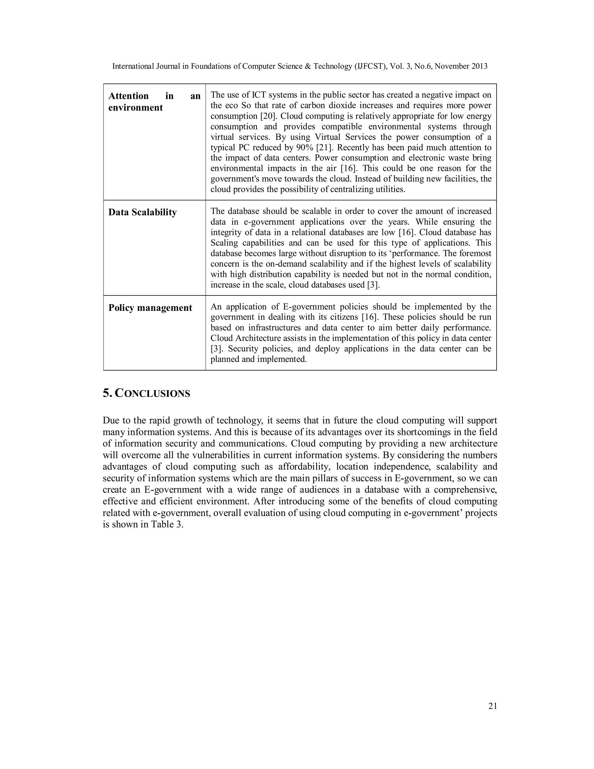 International Journal in Foundations of Computer Science & Technology (IJFCST), Vol. 3, No.6, November 2013

Attention
in
environment

an The use of ICT systems in the public sector has created a negative impact on
the eco So that rate of carbon dioxide increases and requires more power
consumption [20]. Cloud computing is relatively appropriate for low energy
consumption and provides compatible environmental systems through
virtual services. By using Virtual Services the power consumption of a
typical PC reduced by 90% [21]. Recently has been paid much attention to
the impact of data centers. Power consumption and electronic waste bring
environmental impacts in the air [16]. This could be one reason for the
government's move towards the cloud. Instead of building new facilities, the
cloud provides the possibility of centralizing utilities.

Data Scalability

The database should be scalable in order to cover the amount of increased
data in e-government applications over the years. While ensuring the
integrity of data in a relational databases are low [16]. Cloud database has
Scaling capabilities and can be used for this type of applications. This
database becomes large without disruption to its ‘performance. The foremost
concern is the on-demand scalability and if the highest levels of scalability
with high distribution capability is needed but not in the normal condition,
increase in the scale, cloud databases used [3].

Policy management

An application of E-government policies should be implemented by the
government in dealing with its citizens [16]. These policies should be run
based on infrastructures and data center to aim better daily performance.
Cloud Architecture assists in the implementation of this policy in data center
[3]. Security policies, and deploy applications in the data center can be
planned and implemented.

5. C ONCLUSIONS
Due to the rapid growth of technology, it seems that in future the cloud computing will support
many information systems. And this is because of its advantages over its shortcomings in the field
of information security and communications. Cloud computing by providing a new architecture
will overcome all the vulnerabilities in current information systems. By considering the numbers
advantages of cloud computing such as affordability, location independence, scalability and
security of information systems which are the main pillars of success in E-government, so we can
create an E-government with a wide range of audiences in a database with a comprehensive,
effective and efficient environment. After introducing some of the benefits of cloud computing
related with e-government, overall evaluation of using cloud computing in e-government’ projects
is shown in Table 3.

21

 