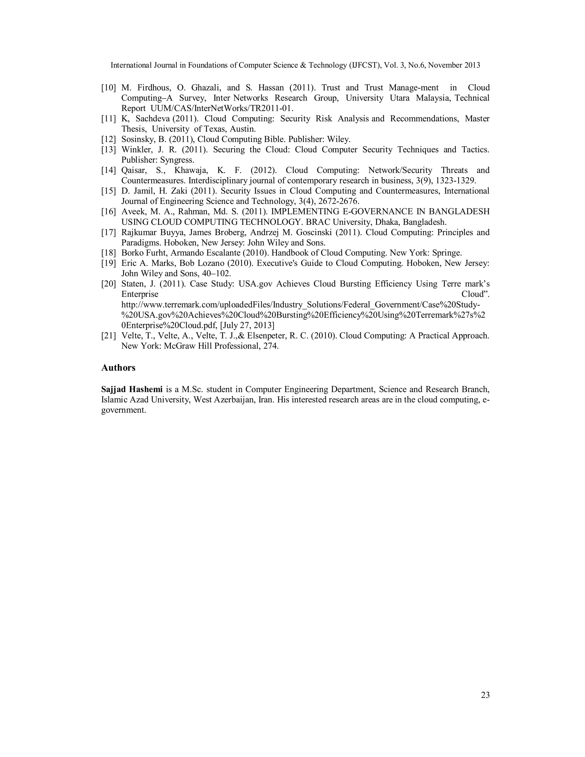 International Journal in Foundations of Computer Science & Technology (IJFCST), Vol. 3, No.6, November 2013

[10] M. Firdhous, O. Ghazali, and S. Hassan (2011). Trust and Trust Manage-ment in Cloud
Computing–A Survey, Inter Networks Research Group, University Utara Malaysia, Technical
Report UUM/CAS/InterNetWorks/TR2011-01.
[11] K, Sachdeva (2011). Cloud Computing: Security Risk Analysis and Recommendations, Master
Thesis, University of Texas, Austin.
[12] Sosinsky, B. (2011), Cloud Computing Bible. Publisher: Wiley.
[13] Winkler, J. R. (2011). Securing the Cloud: Cloud Computer Security Techniques and Tactics.
Publisher: Syngress.
[14] Qaisar, S., Khawaja, K. F. (2012). Cloud Computing: Network/Security Threats and
Countermeasures. Interdisciplinary journal of contemporary research in business, 3(9), 1323-1329.
[15] D. Jamil, H. Zaki (2011). Security Issues in Cloud Computing and Countermeasures, International
Journal of Engineering Science and Technology, 3(4), 2672-2676.
[16] Aveek, M. A., Rahman, Md. S. (2011). IMPLEMENTING E-GOVERNANCE IN BANGLADESH
USING CLOUD COMPUTING TECHNOLOGY. BRAC University, Dhaka, Bangladesh.
[17] Rajkumar Buyya, James Broberg, Andrzej M. Goscinski (2011). Cloud Computing: Principles and
Paradigms. Hoboken, New Jersey: John Wiley and Sons.
[18] Borko Furht, Armando Escalante (2010). Handbook of Cloud Computing. New York: Springe.
[19] Eric A. Marks, Bob Lozano (2010). Executive's Guide to Cloud Computing. Hoboken, New Jersey:
John Wiley and Sons, 40–102.
[20] Staten, J. (2011). Case Study: USA.gov Achieves Cloud Bursting Efficiency Using Terre mark’s
Enterprise
Cloud”.
http://www.terremark.com/uploadedFiles/Industry_Solutions/Federal_Government/Case%20Study%20USA.gov%20Achieves%20Cloud%20Bursting%20Efficiency%20Using%20Terremark%27s%2
0Enterprise%20Cloud.pdf, [July 27, 2013]
[21] Velte, T., Velte, A., Velte, T. J.,& Elsenpeter, R. C. (2010). Cloud Computing: A Practical Approach.
New York: McGraw Hill Professional, 274.

Authors
Sajjad Hashemi is a M.Sc. student in Computer Engineering Department, Science and Research Branch,
Islamic Azad University, West Azerbaijan, Iran. His interested research areas are in the cloud computing, egovernment.

23

 
