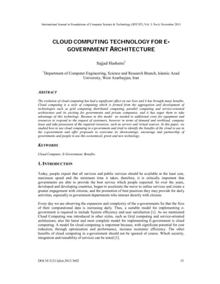 International Journal in Foundations of Computer Science & Technology (IJFCST), Vol. 3, No.6, November 2013

CLOUD COMPUTING TECHNOLOGY FOR EGOVERNMENT ARCHITECTURE
Sajjad Hashemi1
1

Department of Computer Engineering, Science and Research Branch, Islamic Azad
University, West Azarbayjan, Iran

ABSTRACT
The evolution of cloud computing has had a significant effect on our lives and it has brought many benefits.
Cloud computing is a style of computing which is formed from the aggregation and development of
technologies such as grid computing distributed computing, parallel computing and service-oriented
architecture and its exciting for governments and private companies, and it has eager them to take
advantage of this technology. Because in this model no needed to additional costs for equipment and
resources to respond to the request of customers, however in terms of demand and workload, company
lease and take possession of the required resources, such as servers and virtual sources. In this paper, we
studied how to use cloud computing in e-government and tried to identify the benefits of the cloud to use in
the e-government and offer proposals to overcome its shortcomings, encourage and partnership of
governments and people to use this economical, green and new technology.

KEYWORDS
Cloud Computer, E-Government, Benefits.

1. INTRODUCTION
Today, people expect that all services and public services should be available at the least cost,
maximum speed and the minimum time it takes, therefore, it is critically important that
governments are able to provide the best service which people expected. So over the years,
developed and developing countries, began to accelerate the move to online services and create a
greater engagement with citizens, and the promotion of best practices they may provide for daily
activities, especially in government departments who interact directly with citizens.
Every day we are observing the expansion and complexity of the e-governments So that the Size
of their computational data is increasing daily. Thus, a suitable model for implementing egovernment is required to include System efficiency and user satisfaction [1]. As we mentioned
Cloud Computing was introduced in other styles, such as Grid computing and service-oriented
architecture, also the latest and most complete model for implementing E-government is cloud
computing. A model for cloud computing is important because, with significant potential for cost
reduction, through optimization and performance, increase economic efficiency. The other
benefits of cloud computing in e-government should not be ignored of course. Which security,
integration and reusability of services can be noted [1].

DOI:10.5121/ijfcst.2013.3602

15

 