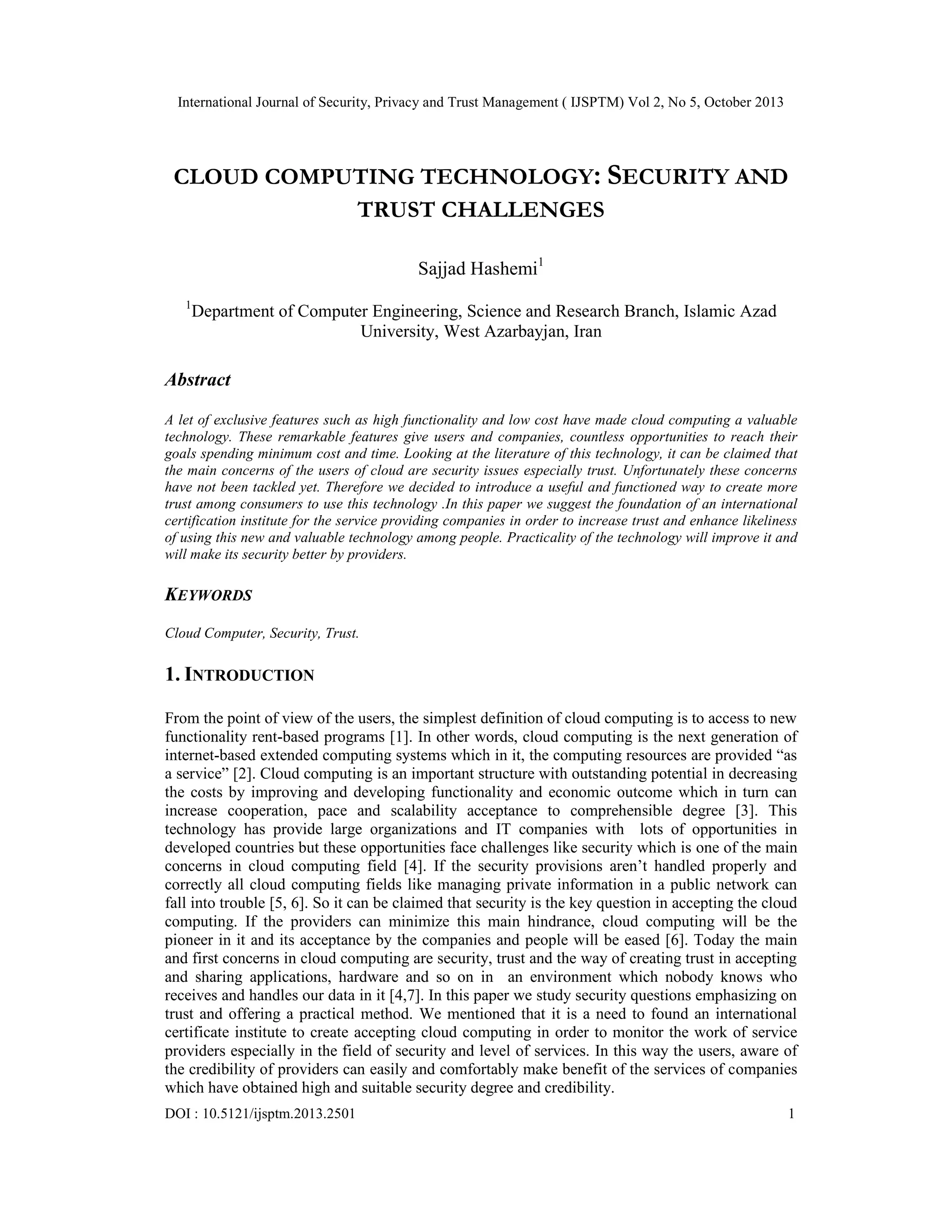 International Journal of Security, Privacy and Trust Management ( IJSPTM) Vol 2, No 5, October 2013

CLOUD COMPUTING TECHNOLOGY: SECURITY AND
TRUST CHALLENGES
Sajjad Hashemi1
1

Department of Computer Engineering, Science and Research Branch, Islamic Azad
University, West Azarbayjan, Iran

Abstract
A let of exclusive features such as high functionality and low cost have made cloud computing a valuable
technology. These remarkable features give users and companies, countless opportunities to reach their
goals spending minimum cost and time. Looking at the literature of this technology, it can be claimed that
the main concerns of the users of cloud are security issues especially trust. Unfortunately these concerns
have not been tackled yet. Therefore we decided to introduce a useful and functioned way to create more
trust among consumers to use this technology .In this paper we suggest the foundation of an international
certification institute for the service providing companies in order to increase trust and enhance likeliness
of using this new and valuable technology among people. Practicality of the technology will improve it and
will make its security better by providers.

KEYWORDS
Cloud Computer, Security, Trust.

1. INTRODUCTION
From the point of view of the users, the simplest definition of cloud computing is to access to new
functionality rent-based programs [1]. In other words, cloud computing is the next generation of
internet-based extended computing systems which in it, the computing resources are provided “as
a service” [2]. Cloud computing is an important structure with outstanding potential in decreasing
the costs by improving and developing functionality and economic outcome which in turn can
increase cooperation, pace and scalability acceptance to comprehensible degree [3]. This
technology has provide large organizations and IT companies with lots of opportunities in
developed countries but these opportunities face challenges like security which is one of the main
concerns in cloud computing field [4]. If the security provisions aren’t handled properly and
correctly all cloud computing fields like managing private information in a public network can
fall into trouble [5, 6]. So it can be claimed that security is the key question in accepting the cloud
computing. If the providers can minimize this main hindrance, cloud computing will be the
pioneer in it and its acceptance by the companies and people will be eased [6]. Today the main
and first concerns in cloud computing are security, trust and the way of creating trust in accepting
and sharing applications, hardware and so on in an environment which nobody knows who
receives and handles our data in it [4,7]. In this paper we study security questions emphasizing on
trust and offering a practical method. We mentioned that it is a need to found an international
certificate institute to create accepting cloud computing in order to monitor the work of service
providers especially in the field of security and level of services. In this way the users, aware of
the credibility of providers can easily and comfortably make benefit of the services of companies
which have obtained high and suitable security degree and credibility.
DOI : 10.5121/ijsptm.2013.2501

1

 