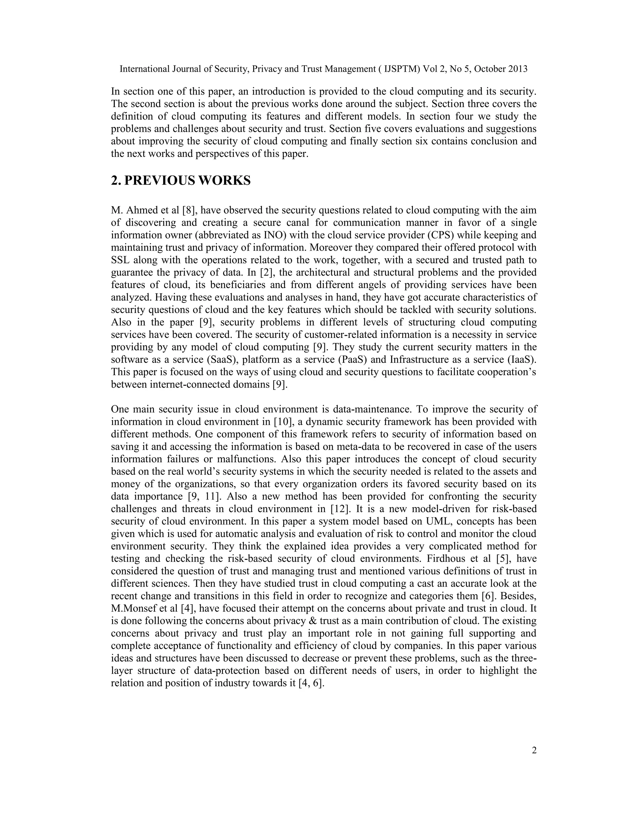 International Journal of Security, Privacy and Trust Management ( IJSPTM) Vol 2, No 5, October 2013

In section one of this paper, an introduction is provided to the cloud computing and its security.
The second section is about the previous works done around the subject. Section three covers the
definition of cloud computing its features and different models. In section four we study the
problems and challenges about security and trust. Section five covers evaluations and suggestions
about improving the security of cloud computing and finally section six contains conclusion and
the next works and perspectives of this paper.

2. PREVIOUS WORKS
M. Ahmed et al [8], have observed the security questions related to cloud computing with the aim
of discovering and creating a secure canal for communication manner in favor of a single
information owner (abbreviated as INO) with the cloud service provider (CPS) while keeping and
maintaining trust and privacy of information. Moreover they compared their offered protocol with
SSL along with the operations related to the work, together, with a secured and trusted path to
guarantee the privacy of data. In [2], the architectural and structural problems and the provided
features of cloud, its beneficiaries and from different angels of providing services have been
analyzed. Having these evaluations and analyses in hand, they have got accurate characteristics of
security questions of cloud and the key features which should be tackled with security solutions.
Also in the paper [9], security problems in different levels of structuring cloud computing
services have been covered. The security of customer-related information is a necessity in service
providing by any model of cloud computing [9]. They study the current security matters in the
software as a service (SaaS), platform as a service (PaaS) and Infrastructure as a service (IaaS).
This paper is focused on the ways of using cloud and security questions to facilitate cooperation’s
between internet-connected domains [9].
One main security issue in cloud environment is data-maintenance. To improve the security of
information in cloud environment in [10], a dynamic security framework has been provided with
different methods. One component of this framework refers to security of information based on
saving it and accessing the information is based on meta-data to be recovered in case of the users
information failures or malfunctions. Also this paper introduces the concept of cloud security
based on the real world’s security systems in which the security needed is related to the assets and
money of the organizations, so that every organization orders its favored security based on its
data importance [9, 11]. Also a new method has been provided for confronting the security
challenges and threats in cloud environment in [12]. It is a new model-driven for risk-based
security of cloud environment. In this paper a system model based on UML, concepts has been
given which is used for automatic analysis and evaluation of risk to control and monitor the cloud
environment security. They think the explained idea provides a very complicated method for
testing and checking the risk-based security of cloud environments. Firdhous et al [5], have
considered the question of trust and managing trust and mentioned various definitions of trust in
different sciences. Then they have studied trust in cloud computing a cast an accurate look at the
recent change and transitions in this field in order to recognize and categories them [6]. Besides,
M.Monsef et al [4], have focused their attempt on the concerns about private and trust in cloud. It
is done following the concerns about privacy & trust as a main contribution of cloud. The existing
concerns about privacy and trust play an important role in not gaining full supporting and
complete acceptance of functionality and efficiency of cloud by companies. In this paper various
ideas and structures have been discussed to decrease or prevent these problems, such as the threelayer structure of data-protection based on different needs of users, in order to highlight the
relation and position of industry towards it [4, 6].

2

 