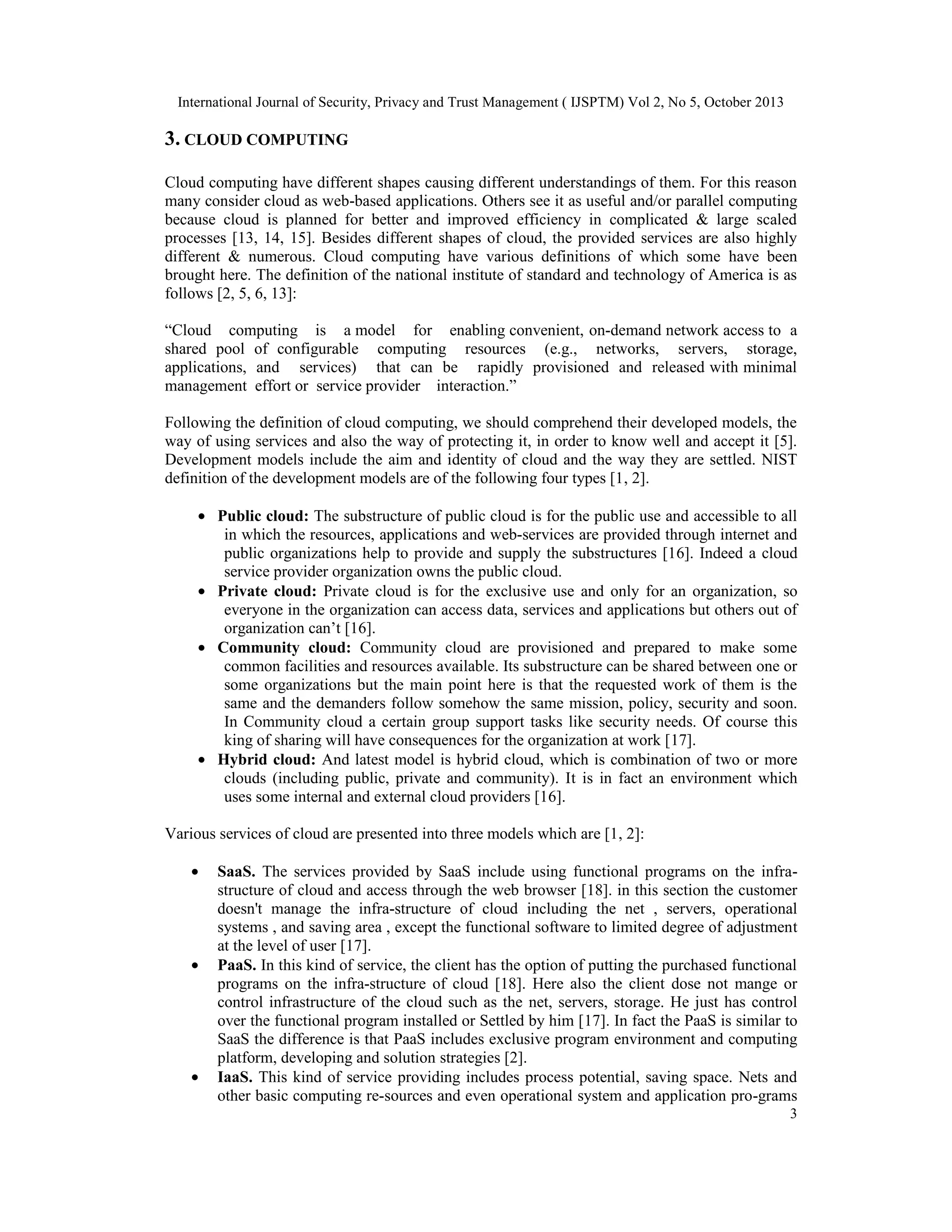 International Journal of Security, Privacy and Trust Management ( IJSPTM) Vol 2, No 5, October 2013

3. CLOUD COMPUTING
Cloud computing have different shapes causing different understandings of them. For this reason
many consider cloud as web-based applications. Others see it as useful and/or parallel computing
because cloud is planned for better and improved efficiency in complicated & large scaled
processes [13, 14, 15]. Besides different shapes of cloud, the provided services are also highly
different & numerous. Cloud computing have various definitions of which some have been
brought here. The definition of the national institute of standard and technology of America is as
follows [2, 5, 6, 13]:
“Cloud computing is a model for enabling convenient, on-demand network access to a
shared pool of configurable computing resources (e.g., networks, servers, storage,
applications, and services) that can be rapidly provisioned and released with minimal
management effort or service provider interaction.”
Following the definition of cloud computing, we should comprehend their developed models, the
way of using services and also the way of protecting it, in order to know well and accept it [5].
Development models include the aim and identity of cloud and the way they are settled. NIST
definition of the development models are of the following four types [1, 2].
• Public cloud: The substructure of public cloud is for the public use and accessible to all
in which the resources, applications and web-services are provided through internet and
public organizations help to provide and supply the substructures [16]. Indeed a cloud
service provider organization owns the public cloud.
• Private cloud: Private cloud is for the exclusive use and only for an organization, so
everyone in the organization can access data, services and applications but others out of
organization can’t [16].
• Community cloud: Community cloud are provisioned and prepared to make some
common facilities and resources available. Its substructure can be shared between one or
some organizations but the main point here is that the requested work of them is the
same and the demanders follow somehow the same mission, policy, security and soon.
In Community cloud a certain group support tasks like security needs. Of course this
king of sharing will have consequences for the organization at work [17].
• Hybrid cloud: And latest model is hybrid cloud, which is combination of two or more
clouds (including public, private and community). It is in fact an environment which
uses some internal and external cloud providers [16].
Various services of cloud are presented into three models which are [1, 2]:
•

•

•

SaaS. The services provided by SaaS include using functional programs on the infrastructure of cloud and access through the web browser [18]. in this section the customer
doesn't manage the infra-structure of cloud including the net , servers, operational
systems , and saving area , except the functional software to limited degree of adjustment
at the level of user [17].
PaaS. In this kind of service, the client has the option of putting the purchased functional
programs on the infra-structure of cloud [18]. Here also the client dose not mange or
control infrastructure of the cloud such as the net, servers, storage. He just has control
over the functional program installed or Settled by him [17]. In fact the PaaS is similar to
SaaS the difference is that PaaS includes exclusive program environment and computing
platform, developing and solution strategies [2].
IaaS. This kind of service providing includes process potential, saving space. Nets and
other basic computing re-sources and even operational system and application pro-grams
3

 