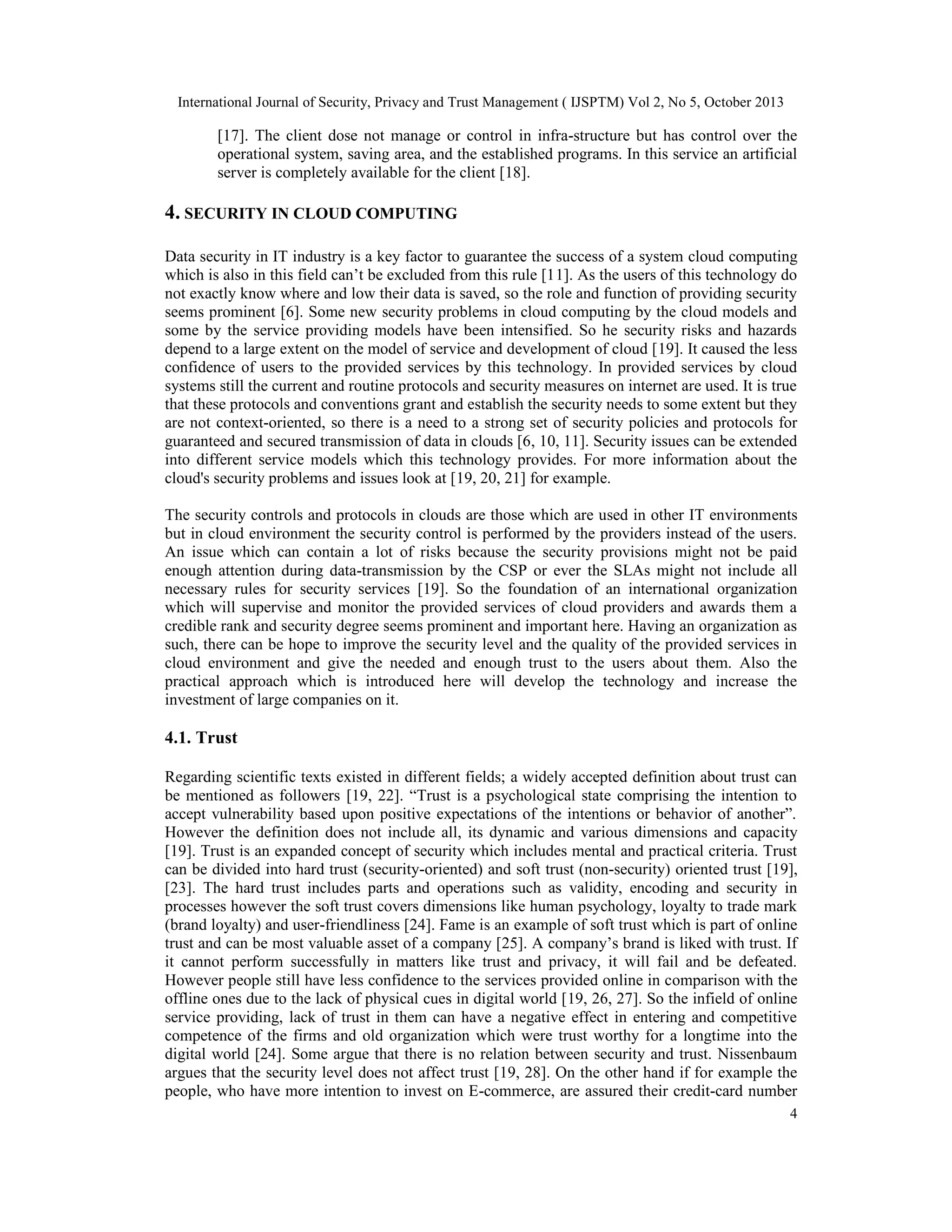 International Journal of Security, Privacy and Trust Management ( IJSPTM) Vol 2, No 5, October 2013

[17]. The client dose not manage or control in infra-structure but has control over the
operational system, saving area, and the established programs. In this service an artificial
server is completely available for the client [18].

4. SECURITY IN CLOUD COMPUTING
Data security in IT industry is a key factor to guarantee the success of a system cloud computing
which is also in this field can’t be excluded from this rule [11]. As the users of this technology do
not exactly know where and low their data is saved, so the role and function of providing security
seems prominent [6]. Some new security problems in cloud computing by the cloud models and
some by the service providing models have been intensified. So he security risks and hazards
depend to a large extent on the model of service and development of cloud [19]. It caused the less
confidence of users to the provided services by this technology. In provided services by cloud
systems still the current and routine protocols and security measures on internet are used. It is true
that these protocols and conventions grant and establish the security needs to some extent but they
are not context-oriented, so there is a need to a strong set of security policies and protocols for
guaranteed and secured transmission of data in clouds [6, 10, 11]. Security issues can be extended
into different service models which this technology provides. For more information about the
cloud's security problems and issues look at [19, 20, 21] for example.
The security controls and protocols in clouds are those which are used in other IT environments
but in cloud environment the security control is performed by the providers instead of the users.
An issue which can contain a lot of risks because the security provisions might not be paid
enough attention during data-transmission by the CSP or ever the SLAs might not include all
necessary rules for security services [19]. So the foundation of an international organization
which will supervise and monitor the provided services of cloud providers and awards them a
credible rank and security degree seems prominent and important here. Having an organization as
such, there can be hope to improve the security level and the quality of the provided services in
cloud environment and give the needed and enough trust to the users about them. Also the
practical approach which is introduced here will develop the technology and increase the
investment of large companies on it.

4.1. Trust
Regarding scientific texts existed in different fields; a widely accepted definition about trust can
be mentioned as followers [19, 22]. “Trust is a psychological state comprising the intention to
accept vulnerability based upon positive expectations of the intentions or behavior of another”.
However the definition does not include all, its dynamic and various dimensions and capacity
[19]. Trust is an expanded concept of security which includes mental and practical criteria. Trust
can be divided into hard trust (security-oriented) and soft trust (non-security) oriented trust [19],
[23]. The hard trust includes parts and operations such as validity, encoding and security in
processes however the soft trust covers dimensions like human psychology, loyalty to trade mark
(brand loyalty) and user-friendliness [24]. Fame is an example of soft trust which is part of online
trust and can be most valuable asset of a company [25]. A company’s brand is liked with trust. If
it cannot perform successfully in matters like trust and privacy, it will fail and be defeated.
However people still have less confidence to the services provided online in comparison with the
offline ones due to the lack of physical cues in digital world [19, 26, 27]. So the infield of online
service providing, lack of trust in them can have a negative effect in entering and competitive
competence of the firms and old organization which were trust worthy for a longtime into the
digital world [24]. Some argue that there is no relation between security and trust. Nissenbaum
argues that the security level does not affect trust [19, 28]. On the other hand if for example the
people, who have more intention to invest on E-commerce, are assured their credit-card number
4

 