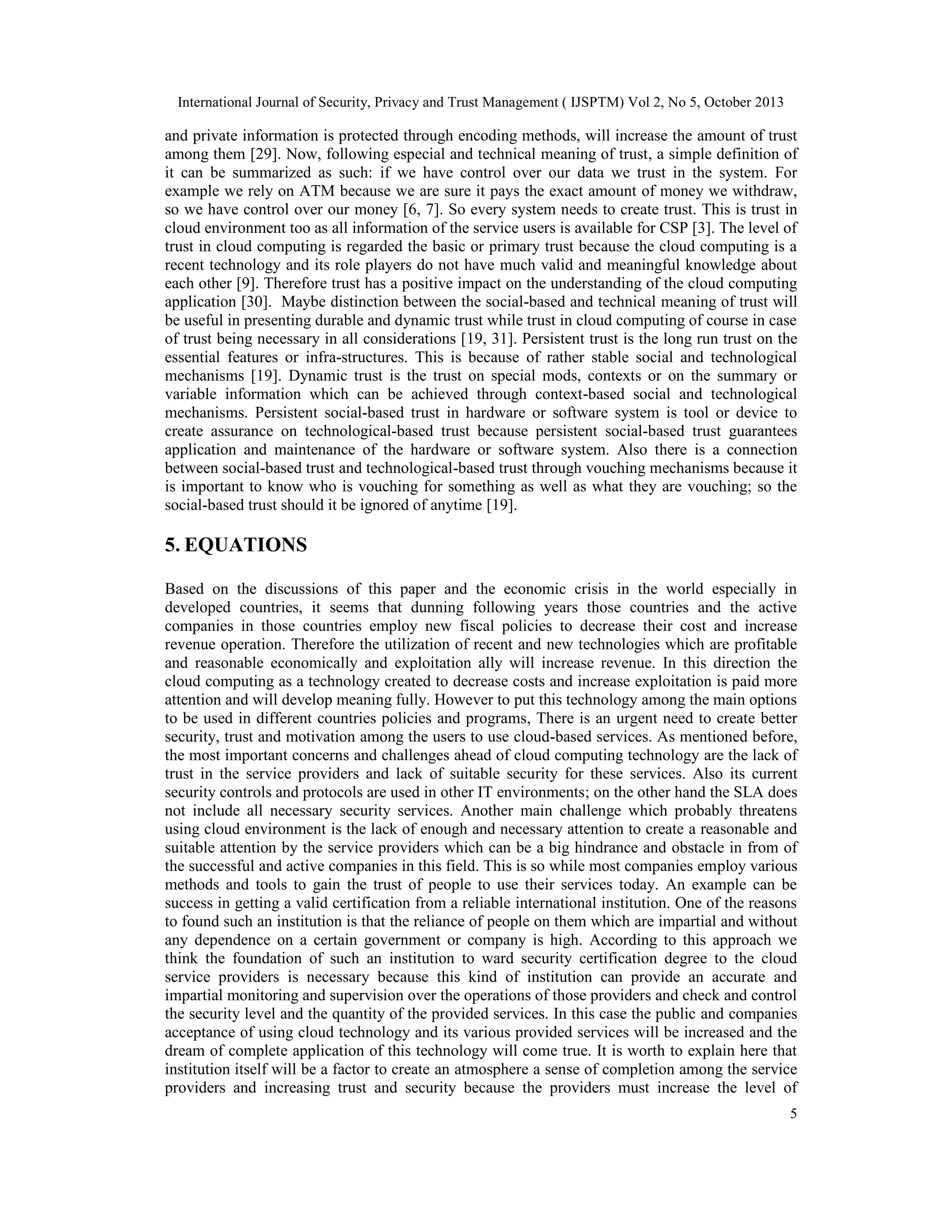 International Journal of Security, Privacy and Trust Management ( IJSPTM) Vol 2, No 5, October 2013

and private information is protected through encoding methods, will increase the amount of trust
among them [29]. Now, following especial and technical meaning of trust, a simple definition of
it can be summarized as such: if we have control over our data we trust in the system. For
example we rely on ATM because we are sure it pays the exact amount of money we withdraw,
so we have control over our money [6, 7]. So every system needs to create trust. This is trust in
cloud environment too as all information of the service users is available for CSP [3]. The level of
trust in cloud computing is regarded the basic or primary trust because the cloud computing is a
recent technology and its role players do not have much valid and meaningful knowledge about
each other [9]. Therefore trust has a positive impact on the understanding of the cloud computing
application [30]. Maybe distinction between the social-based and technical meaning of trust will
be useful in presenting durable and dynamic trust while trust in cloud computing of course in case
of trust being necessary in all considerations [19, 31]. Persistent trust is the long run trust on the
essential features or infra-structures. This is because of rather stable social and technological
mechanisms [19]. Dynamic trust is the trust on special mods, contexts or on the summary or
variable information which can be achieved through context-based social and technological
mechanisms. Persistent social-based trust in hardware or software system is tool or device to
create assurance on technological-based trust because persistent social-based trust guarantees
application and maintenance of the hardware or software system. Also there is a connection
between social-based trust and technological-based trust through vouching mechanisms because it
is important to know who is vouching for something as well as what they are vouching; so the
social-based trust should it be ignored of anytime [19].

5. EQUATIONS
Based on the discussions of this paper and the economic crisis in the world especially in
developed countries, it seems that dunning following years those countries and the active
companies in those countries employ new fiscal policies to decrease their cost and increase
revenue operation. Therefore the utilization of recent and new technologies which are profitable
and reasonable economically and exploitation ally will increase revenue. In this direction the
cloud computing as a technology created to decrease costs and increase exploitation is paid more
attention and will develop meaning fully. However to put this technology among the main options
to be used in different countries policies and programs, There is an urgent need to create better
security, trust and motivation among the users to use cloud-based services. As mentioned before,
the most important concerns and challenges ahead of cloud computing technology are the lack of
trust in the service providers and lack of suitable security for these services. Also its current
security controls and protocols are used in other IT environments; on the other hand the SLA does
not include all necessary security services. Another main challenge which probably threatens
using cloud environment is the lack of enough and necessary attention to create a reasonable and
suitable attention by the service providers which can be a big hindrance and obstacle in from of
the successful and active companies in this field. This is so while most companies employ various
methods and tools to gain the trust of people to use their services today. An example can be
success in getting a valid certification from a reliable international institution. One of the reasons
to found such an institution is that the reliance of people on them which are impartial and without
any dependence on a certain government or company is high. According to this approach we
think the foundation of such an institution to ward security certification degree to the cloud
service providers is necessary because this kind of institution can provide an accurate and
impartial monitoring and supervision over the operations of those providers and check and control
the security level and the quantity of the provided services. In this case the public and companies
acceptance of using cloud technology and its various provided services will be increased and the
dream of complete application of this technology will come true. It is worth to explain here that
institution itself will be a factor to create an atmosphere a sense of completion among the service
providers and increasing trust and security because the providers must increase the level of
5

 