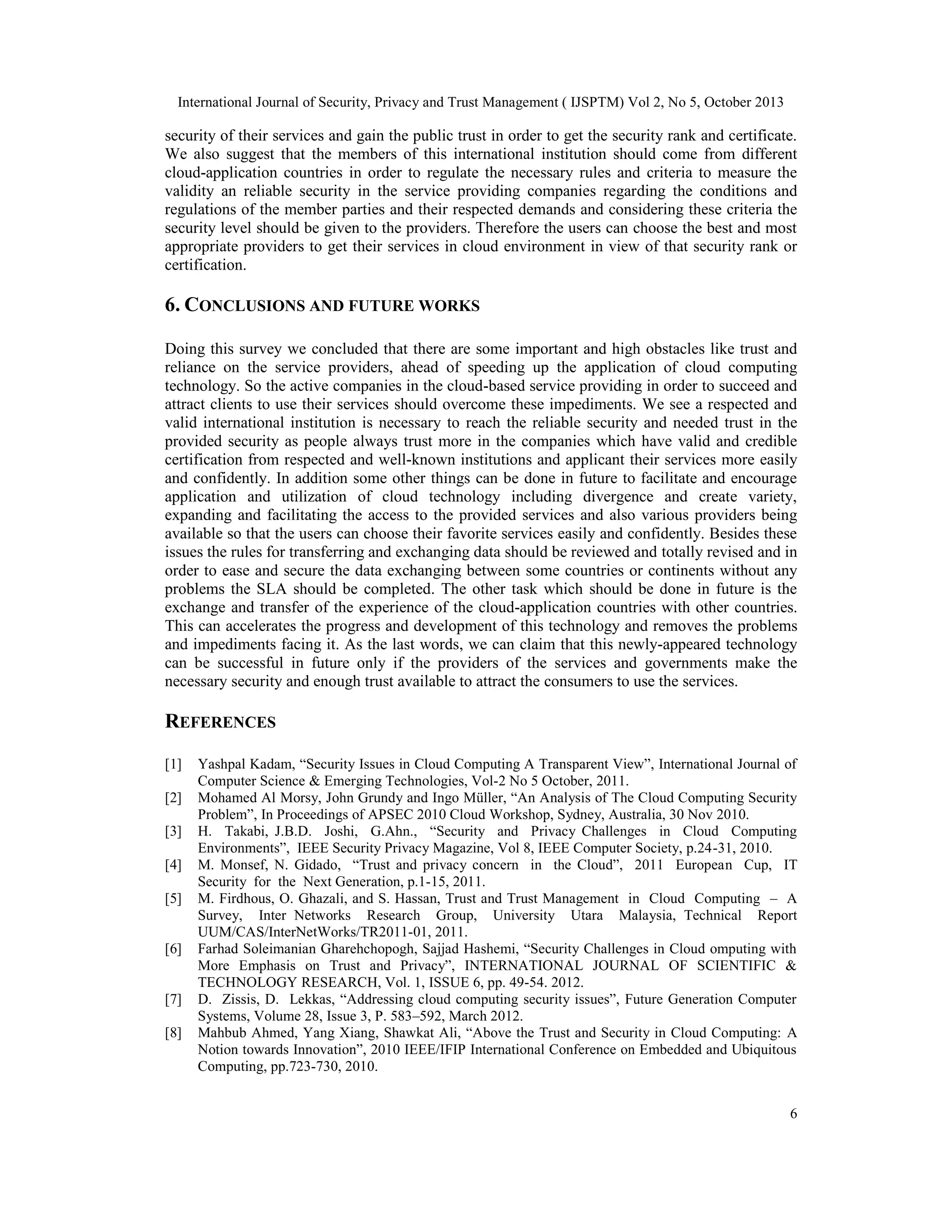 International Journal of Security, Privacy and Trust Management ( IJSPTM) Vol 2, No 5, October 2013

security of their services and gain the public trust in order to get the security rank and certificate.
We also suggest that the members of this international institution should come from different
cloud-application countries in order to regulate the necessary rules and criteria to measure the
validity an reliable security in the service providing companies regarding the conditions and
regulations of the member parties and their respected demands and considering these criteria the
security level should be given to the providers. Therefore the users can choose the best and most
appropriate providers to get their services in cloud environment in view of that security rank or
certification.

6. CONCLUSIONS AND FUTURE WORKS
Doing this survey we concluded that there are some important and high obstacles like trust and
reliance on the service providers, ahead of speeding up the application of cloud computing
technology. So the active companies in the cloud-based service providing in order to succeed and
attract clients to use their services should overcome these impediments. We see a respected and
valid international institution is necessary to reach the reliable security and needed trust in the
provided security as people always trust more in the companies which have valid and credible
certification from respected and well-known institutions and applicant their services more easily
and confidently. In addition some other things can be done in future to facilitate and encourage
application and utilization of cloud technology including divergence and create variety,
expanding and facilitating the access to the provided services and also various providers being
available so that the users can choose their favorite services easily and confidently. Besides these
issues the rules for transferring and exchanging data should be reviewed and totally revised and in
order to ease and secure the data exchanging between some countries or continents without any
problems the SLA should be completed. The other task which should be done in future is the
exchange and transfer of the experience of the cloud-application countries with other countries.
This can accelerates the progress and development of this technology and removes the problems
and impediments facing it. As the last words, we can claim that this newly-appeared technology
can be successful in future only if the providers of the services and governments make the
necessary security and enough trust available to attract the consumers to use the services.

REFERENCES
[1]
[2]
[3]
[4]
[5]

[6]

[7]
[8]

Yashpal Kadam, “Security Issues in Cloud Computing A Transparent View”, International Journal of
Computer Science & Emerging Technologies, Vol-2 No 5 October, 2011.
Mohamed Al Morsy, John Grundy and Ingo Müller, “An Analysis of The Cloud Computing Security
Problem”, In Proceedings of APSEC 2010 Cloud Workshop, Sydney, Australia, 30 Nov 2010.
H. Takabi, J.B.D. Joshi, G.Ahn., “Security and Privacy Challenges in Cloud Computing
Environments”, IEEE Security Privacy Magazine, Vol 8, IEEE Computer Society, p.24-31, 2010.
M. Monsef, N. Gidado, “Trust and privacy concern in the Cloud”, 2011 European Cup, IT
Security for the Next Generation, p.1-15, 2011.
M. Firdhous, O. Ghazali, and S. Hassan, Trust and Trust Management in Cloud Computing – A
Survey, Inter Networks Research Group, University Utara Malaysia, Technical Report
UUM/CAS/InterNetWorks/TR2011-01, 2011.
Farhad Soleimanian Gharehchopogh, Sajjad Hashemi, “Security Challenges in Cloud omputing with
More Emphasis on Trust and Privacy”, INTERNATIONAL JOURNAL OF SCIENTIFIC &
TECHNOLOGY RESEARCH, Vol. 1, ISSUE 6, pp. 49-54. 2012.
D. Zissis, D. Lekkas, “Addressing cloud computing security issues”, Future Generation Computer
Systems, Volume 28, Issue 3, P. 583–592, March 2012.
Mahbub Ahmed, Yang Xiang, Shawkat Ali, “Above the Trust and Security in Cloud Computing: A
Notion towards Innovation”, 2010 IEEE/IFIP International Conference on Embedded and Ubiquitous
Computing, pp.723-730, 2010.
6

 