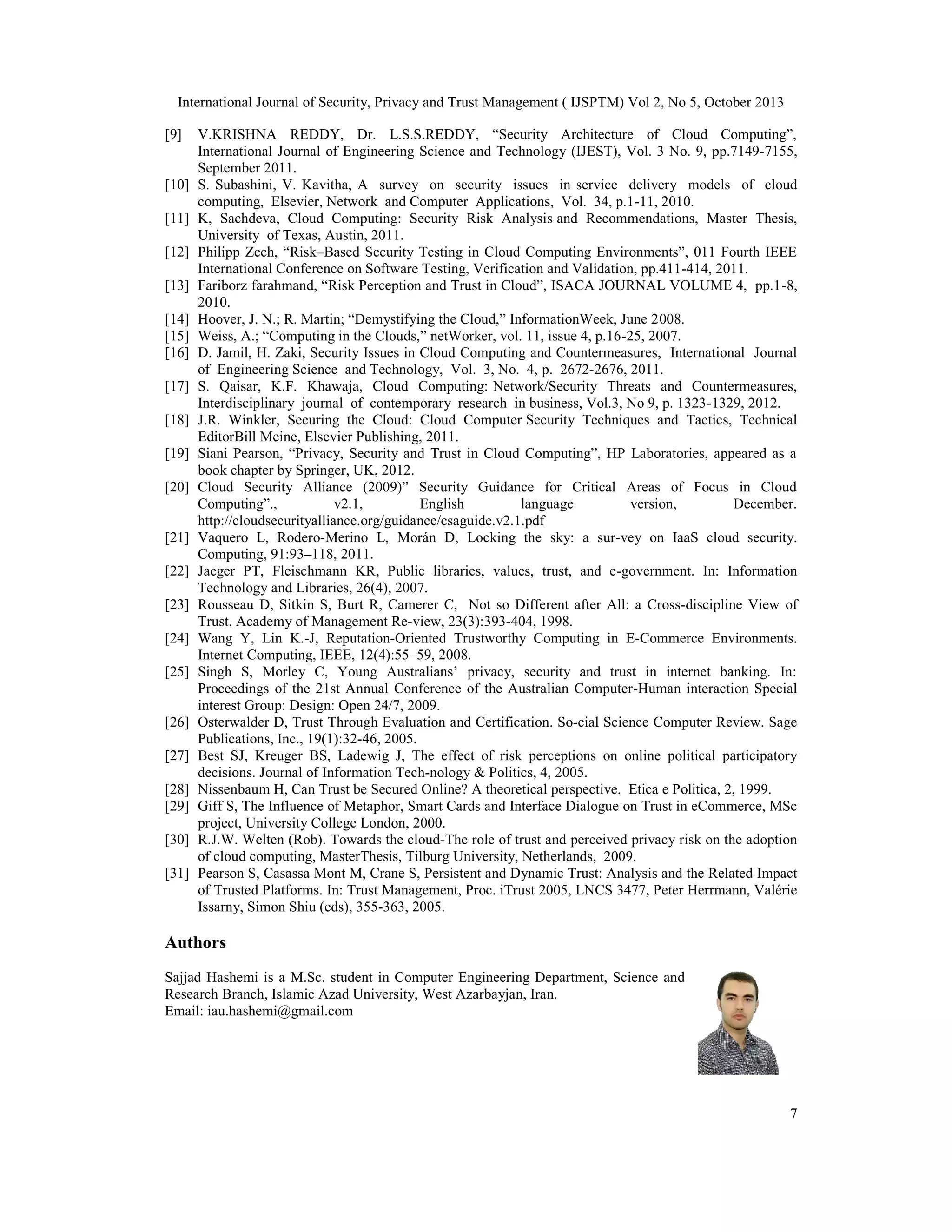 International Journal of Security, Privacy and Trust Management ( IJSPTM) Vol 2, No 5, October 2013
[9]

[10]
[11]
[12]
[13]
[14]
[15]
[16]
[17]
[18]
[19]
[20]

[21]
[22]
[23]
[24]
[25]

[26]
[27]
[28]
[29]
[30]
[31]

V.KRISHNA REDDY, Dr. L.S.S.REDDY, “Security Architecture of Cloud Computing”,
International Journal of Engineering Science and Technology (IJEST), Vol. 3 No. 9, pp.7149-7155,
September 2011.
S. Subashini, V. Kavitha, A survey on security issues in service delivery models of cloud
computing, Elsevier, Network and Computer Applications, Vol. 34, p.1-11, 2010.
K, Sachdeva, Cloud Computing: Security Risk Analysis and Recommendations, Master Thesis,
University of Texas, Austin, 2011.
Philipp Zech, “Risk–Based Security Testing in Cloud Computing Environments”, 011 Fourth IEEE
International Conference on Software Testing, Verification and Validation, pp.411-414, 2011.
Fariborz farahmand, “Risk Perception and Trust in Cloud”, ISACA JOURNAL VOLUME 4, pp.1-8,
2010.
Hoover, J. N.; R. Martin; “Demystifying the Cloud,” InformationWeek, June 2008.
Weiss, A.; “Computing in the Clouds,” netWorker, vol. 11, issue 4, p.16-25, 2007.
D. Jamil, H. Zaki, Security Issues in Cloud Computing and Countermeasures, International Journal
of Engineering Science and Technology, Vol. 3, No. 4, p. 2672-2676, 2011.
S. Qaisar, K.F. Khawaja, Cloud Computing: Network/Security Threats and Countermeasures,
Interdisciplinary journal of contemporary research in business, Vol.3, No 9, p. 1323-1329, 2012.
J.R. Winkler, Securing the Cloud: Cloud Computer Security Techniques and Tactics, Technical
EditorBill Meine, Elsevier Publishing, 2011.
Siani Pearson, “Privacy, Security and Trust in Cloud Computing”, HP Laboratories, appeared as a
book chapter by Springer, UK, 2012.
Cloud Security Alliance (2009)” Security Guidance for Critical Areas of Focus in Cloud
Computing”.,
v2.1,
English
language
version,
December.
http://cloudsecurityalliance.org/guidance/csaguide.v2.1.pdf
Vaquero L, Rodero-Merino L, Morán D, Locking the sky: a sur-vey on IaaS cloud security.
Computing, 91:93–118, 2011.
Jaeger PT, Fleischmann KR, Public libraries, values, trust, and e-government. In: Information
Technology and Libraries, 26(4), 2007.
Rousseau D, Sitkin S, Burt R, Camerer C, Not so Different after All: a Cross-discipline View of
Trust. Academy of Management Re-view, 23(3):393-404, 1998.
Wang Y, Lin K.-J, Reputation-Oriented Trustworthy Computing in E-Commerce Environments.
Internet Computing, IEEE, 12(4):55–59, 2008.
Singh S, Morley C, Young Australians’ privacy, security and trust in internet banking. In:
Proceedings of the 21st Annual Conference of the Australian Computer-Human interaction Special
interest Group: Design: Open 24/7, 2009.
Osterwalder D, Trust Through Evaluation and Certification. So-cial Science Computer Review. Sage
Publications, Inc., 19(1):32-46, 2005.
Best SJ, Kreuger BS, Ladewig J, The effect of risk perceptions on online political participatory
decisions. Journal of Information Tech-nology & Politics, 4, 2005.
Nissenbaum H, Can Trust be Secured Online? A theoretical perspective. Etica e Politica, 2, 1999.
Giff S, The Influence of Metaphor, Smart Cards and Interface Dialogue on Trust in eCommerce, MSc
project, University College London, 2000.
R.J.W. Welten (Rob). Towards the cloud-The role of trust and perceived privacy risk on the adoption
of cloud computing, MasterThesis, Tilburg University, Netherlands, 2009.
Pearson S, Casassa Mont M, Crane S, Persistent and Dynamic Trust: Analysis and the Related Impact
of Trusted Platforms. In: Trust Management, Proc. iTrust 2005, LNCS 3477, Peter Herrmann, Valérie
Issarny, Simon Shiu (eds), 355-363, 2005.

Authors
Sajjad Hashemi is a M.Sc. student in Computer Engineering Department, Science and
Research Branch, Islamic Azad University, West Azarbayjan, Iran.
Email: iau.hashemi@gmail.com

7

 