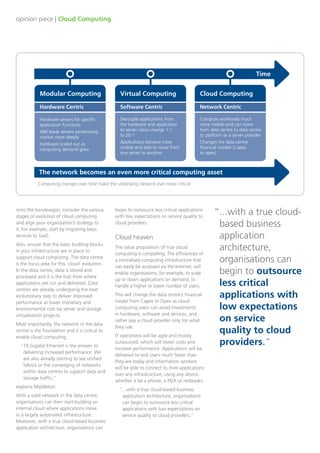 opinion piece | Cloud Computing
Modular Computing
Hardware Centric
Hardware servers for specific
application functions
X86 blade servers penetrating
market more deeply
Hardware scaled out as
computing demand grew
Virtual Computing
Software Centric
Decouple applications from
the hardware and application
to server ratios change 1:1
to 20:1
Applications become more
mobile and able to move from
one server to another
Cloud Computing
Network Centric
Compute workloads much
more mobile and can move
from data centre to data centre
to platform as a server provider
Changes the data centre
financial models (Capex
to opex)
The network becomes an even more critical computing asset
Computing changes over time make the underlying network ever more critical
onto the bandwagon, consider the various
stages of evolution of cloud computing
and align your organisation’s strategy to
it. For example, start by migrating basic
services to SaaS.
Also, ensure that the basic building blocks
in your infrastructure are in place to
support cloud computing. The data centre
is the focus area for this ‘cloud’ evolution.
In the data centre, data is stored and
processed and it is the hub from where
applications are run and delivered. Data
centres are already undergoing the next
evolutionary step to deliver improved
performance at lower monetary and
environmental cost via server and storage
virtualisation projects.
Most importantly, the network in the data
centre is the foundation and it is critical to
enable cloud computing.
“10 Gigabit Ethernet is the answer to
delivering increased performance. We
are also already starting to see unified
fabrics or the converging of networks
within data centres to support data and
storage traffic,”
explains Middleton.
With a solid network in the data centre,
organisations can then start building an
internal cloud where applications move
in a largely automated infrastructure.
Moreover, with a true cloud-based business
application architecture, organisations can
begin to outsource less critical applications
with low expectations on service quality to
cloud providers.
Cloud heaven
The value proposition of true cloud
computing is compelling. The efficiencies of
a centralised computing infrastructure that
can easily be accessed via the Internet, will
enable organisations, for example, to scale
up or down applications on demand, to
handle a higher or lower number of users.
This will change the data centre’s financial
model from Capex to Opex as cloud
computing users can avoid investments
in hardware, software and services, and
rather pay a cloud provider only for what
they use.
IT operations will be agile and mostly
outsourced, which will lower costs and
increase performance. Applications will be
delivered to end users much faster than
they are today and information workers
will be able to connect to their applications
over any infrastructure, using any device,
whether it be a phone, a PDA or netbooks.
“...with a true cloud-based business
application architecture, organisations
can begin to outsource less critical
applications with low expectations on
service quality to cloud providers.”
“...with a true cloud-
based business
application
architecture,
organisations can
begin to outsource
less critical
applications with
low expectations
on service
quality to cloud
providers.”
Time
 
