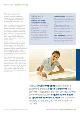 opinion piece | Cloud Computing
Always wear a raincoat
Middleton warns that organisations
that sign up for true cloud computing
will be giving cloud providers the keys
to their kingdom to run parts of their
infrastructure.
Assess the ability of the cloud provider to
deliver on their promises and fulfil your
business requirements. The chosen cloud
provider must also be able to meet your
pricing and operational requirement SLAs.
Assess their terms and conditions for risks.
Determine whether your organisation
will be able to continue working during
outages, as well as how the cloud provider
mitigates outages.
Carefully evaluate service providers from
a technical, commercial and service level
point of view, and keep options open
for the possibility of using multiple cloud
providers. Outsource computing to multiple
clouds to avoid vendor lock-in and to
optimise specific clouds for certain types
of computing tasks, such as mission-critical
financial applications.
Finally, cloud computing is more than a
buzzword and it is set to transform the
business landscape in the next decade. As
with any new technology, organisations
need to approach it with caution. So, while
the industry is maturing, do not get caught
in the rain. Start preparing the building
blocks to ensure that you can plug into
the clouds when cloud computing reaches
mainstream status.
Cloud computing
models defined
Traditional CPE (Customer
Premise Equipment) model:
Applications and servers are owned
and managed by the organisation
and are hosted at their own data
centre premises.
Hosted model (co-location):
Applications and servers move
from an organisation’s premises to
a third party owned data centre.
The assets are owned and managed
by the organisation.
Fully hosted model: An organisation
buys a license and runs applications on
a service provider’s hardware. Note that
the hardware is still “dedicated” to the
organisation.
Private cloud models: Large
enterprises build a ‘corporate cloud’
and run a shared service model across
their business units with a more
dynamic allocation of resources to
optimise usage.
Public cloud models: Organisations
utilise third party cloud platforms that
deliver dynamically provisioned software
and servers computing resources and
are billed on a utility basis.
Finally, cloud computing is more than a
buzzword and it is set to transform the
business landscape in the next decade. As with
any new technology, organisations need
to approach it with caution. So, while the
industry is maturing, do not get caught in
the rain.
CS / DDCC-0753 / 04/11 © Copyright Dimension Data 2011 For further information visit: www.dimensiondata.com
 