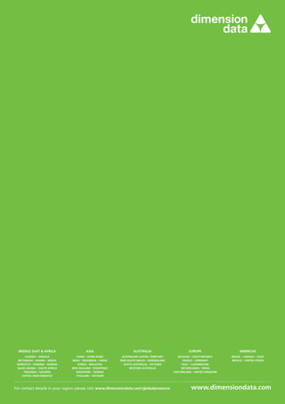 Middle East  Africa
ALGERIA · ANGOLA
BOTSWANA · GHANA · KENYA
MOROCCO · NAMIBIA · NIGERIA
SAUDI ARABIA · SOUTH AFRICA
TANZANIA · UGANDA
UNITED ARAB EMIRATES
Asia
CHINA · HONG KONG
INDIA · INDONESIA · JAPAN
KOREA · MALAYSIA
NEW ZEALAND · PHILIPPINES
SINGAPORE · TAIWAN
THAILAND · VIETNAM
Australia
AUSTRALIAN CAPITAL TERRITORY
NEW SOUTH WALES · QUEENSLAND
SOUTH AUSTRALIA · VICTORIA
WESTERN AUSTRALIA
Europe
BELGIUM · CZECH REPUBLIC
FRANCE · GERMANY
ITALY · LUXEMBOURG
NETHERLANDS · SPAIN
SWITZERLAND · UNITED KINGDOM
Americas
BRAZIL · CANADA · CHILE
MEXICO · UNITED STATES
For contact details in your region please visit www.dimensiondata.com/globalpresence
 