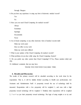 Strongly Disagree
4. Do you have any experience in using any form of electronic medical record?
Yes
No
5. Have you ever used Cloud Computing for medical records?
Always
Sometimes
Sparingly
Occasionally
Never
6. Use of cloud computing or any other electronic form of medical records shall:
Make my work easier
Have no effect on my work
Make my work more difficult
7. What is your opinion of the Cloud Computing for medical records?
8. What problems do you face while using the Cloud Computing System?
9. Do you prefer any other system than Cloud Computing? If Yes, Please mention which and
why.
10. Additional comments that you may have.
THANK YOU FOR YOUR VALUABLE TIME.
4. Results and Discussion
The results of the primary research will be classified according to the work done by the
respondents. That is, it will be initially divided according to Health care professionals, Lab
Assistants and Administration Staff. A propensity toward the use of technology shall be
measured. Respondents with a low propensity will be weighted 1, and ones with a high
propensity toward technology will be weighted 5. Similarly other respondents will be weighted
2, 3 or 4 as per their propensity toward technology. The logic of using weights is to try and
 