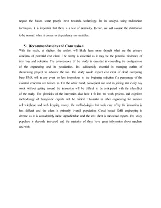 negate the biases some people have towards technology. In the analysis using multivariate
techniques, it is important that there is a test of normality. Hence, we will assume the distribution
to be normal when it comes to dependency on variables.
5. Recommendations and Conclusion
With the study, at slightest the analyst will likely have more thought what are the primary
concerns of potential end client. The worry is essential as it may be the potential hindrance of
item buy and selection. The consequence of the study is essential in controlling the configuration
of the engineering and its peculiarities. It's additionally essential in managing outline of
showcasing project to advance the use. The study would expect end client of cloud computing
base EMR will in any event be less impervious to the beginning selection if a percentage of the
essential concerns are tended to. On the other hand, consequent use and its joining into every day
work without getting around the innovation will be difficult to be anticipated with the aftereffect
of the study. The gimmicks of the innovation also how it fit into the work process and cognitive
methodology of therapeutic experts will be critical. Dissimilar to other engineering for instance
cell telephone and web keeping money, the methodologies that took care of by the innovation is
less difficult and the client is primarily overall population. Cloud based EMR engineering is
diverse as it is considerably more unpredictable and the end client is medicinal experts The study
populace is decently instructed and the majority of them have great information about machine
and web.
 