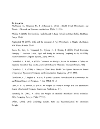 References
AbuKhousa, E., Mohamed, N., & Al-Jaroodi, J. (2012). e-Health Cloud: Opportunities and
Threats. J. Network and Computer Applications 35 (1), 211-220.
Alvarez, R. (2004). The Electronic Health Record: A Leap Forward in Patient Safety. Healthcare
Papers, 33-36.
Amatayakul, M. (1999). EHRs and the Consumer: A New Opportunity. In Murphy GF, Hanken
MA, Waters KA eds, 26-68.
Buyya, R., Yeo, C., Venugopal, S., Broberg, J., & Brandic, I. (2009). Cloud Computing
Emerging IT Platforms: Vision, Hype and Reality for Delivering Computing as the 5th Utility.
Future Generation Computer Systems, 25(6), 599-616.
Chhanabhai, P., & Holt, A. (2007). Consumers are Ready to Accept the Transition to Online and
Electronic Records if they can be Assured of the Security Measures. Medscape General, 9(1).
Chowdhury, C. R. (2014). A Survey of Cloud Based Health Care System. International Journal
of Innovative Research in Computer and Communication Engineering , 5477-5481.
DesRouches, C., Campbell, E., & Rao, S. (2008). Electronic Health Records in Ambulatory Care
and National Survey of Physicians. N Engl J Med, 50-60.
Disha, P. H., & Sridaran, R. (2013). An Analysis of Security Challenges in Cloud. International
Journal of Advanced Computer Science and Applications, 4(1).
Eichelberg, M. (2005). A Survey and Analysis of Electronic Heaelthcare Record Standards.
ACM Computing Surveys, 37(4), 277-315.
ENISA. (2009). Cloud Computing: Benefits, Risks and Recommendations for Information
Security.
 