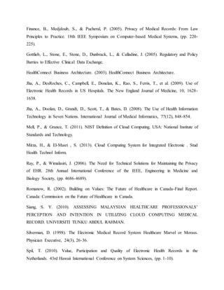Finance, B., Medjdoub, S., & Pucheral, P. (2005). Privacy of Medical Records: From Law
Principles to Practice. 18th IEEE Symposium on Computer-based Medical Systems, (pp. 220-
225).
Gottlieb, L., Stone, E., Stone, D., Dunbrack, L., & Calladine, J. (2005). Regulatory and Policy
Barries to Effective Clinical Data Exchange.
HealthConnect Business Architecture. (2003). HealthConnect Business Architecture.
Jha, A., DesRoches, C., Campbell, E., Donelan, K., Rao, S., Ferris, T., et al. (2009). Use of
Electronic Health Records in US Hospitals. The New England Journal of Medicine, 10, 1628-
1638.
Jha, A., Doolan, D., Grandt, D., Scott, T., & Bates, D. (2008). The Use of Health Information
Technology in Seven Nations. International Journal of Medical Informatics, 77(12), 848-854.
Mell, P., & Grance, T. (2011). NIST Definition of Cloud Computing. USA: National Institute of
Standards and Technology.
Mirza, H., & El-Masri , S. (2013). Cloud Computing System for Integrated Electronic . Stud
Health Technol Inform.
Ray, P., & Wimalasiri, J. (2006). The Need for Technical Solutions for Maintaining the Privacy
of EHR. 28th Annual International Conference of the IEEE, Engineering in Medicine and
Biology Society, (pp. 4686-4689).
Romanow, R. (2002). Building on Values: The Future of Healthcare in Canada-Final Report.
Canada: Commission on the Future of Healthcare in Canada.
Siang, S. Y. (2010). ASSESSING MALAYSIAN HEALTHCARE PROFESSIONALS’
PERCEPTION AND INTENTION IN UTILIZING CLOUD COMPUTING MEDICAL
RECORD. UNIVERSITI TUNKU ABDUL RAHMAN.
Silverman, D. (1998). The Electronic Medical Record System: Healthcare Marvel or Morass.
Physician Executive, 24(3), 26-36.
Spil, T. (2010). Value, Participation and Quality of Electronic Health Records in the
Netherlands. 43rd Hawaii International Conference on System Sciences, (pp. 1-10).
 