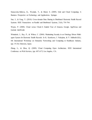 Stanoevska-Slabeva, K., Wozniak, T., & Ristol, S. (2009). Grid and Cloud Computing: A
Business Perspective on Technology and Applications. Springer.
Sun, J., & Fang, Y. (2010). Cross-domain Data Sharing in Distributed Electronic Health Record
Systems. IEEE Transactions on Parallel and Distributed Systems, 21(6), 754-764.
Wayne, P. (2008). Cloud versus Cloud-A Guided Tour of Amazon, Google, AppNexus and
GoGrid. InfoWorld.
Wimalasiri, J., Ray, P., & Wilson, C. (2004). Maintaining Security in an Ontology Driven Multi-
agent System for Electronic Health Records. In K. Kurokawa, I. Nakajima, & Y. Ishibashi (Ed.),
6th International Workshop on Enterprise Networking and Computing in Healthcare Industry,
(pp. 19-24). Odawara, Japan.
Zhang, L., & Zhou, Q. (2009). Cloud Computing Open Architecture. IEEE International
Conference on Web Services, (pp. 607-617). Los Angeles, CA.
 