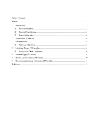 Table of Contents
Abstract ........................................................................................................................................... 1
1. Introduction............................................................................................................................. 3
1.1 Research Problem............................................................................................................. 3
1.2 Research Significance ...................................................................................................... 3
1.3 Research Question............................................................................................................ 4
Main research Question .......................................................................................................... 4
Sub-Questions:........................................................................................................................ 4
1.4 Aims and Objectives ........................................................................................................ 4
2. Literature Review (900 words) ............................................................................................... 4
2.1 Adoption of Cloud computing.......................................................................................... 4
3. Methodology (300 words)....................................................................................................... 8
4. Results and Discussion (200 words) ..................................................................................... 10
5. Recommendations and Conclusion (200 words) .................................................................. 11
References..................................................................................................................................... 12
 