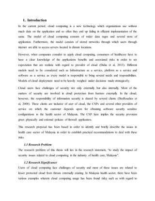 1. Introduction
In the current period, cloud computing is a new technology which organizations use without
much data on the application and so often they end up failing in efficient implementation of the
same. The model of cloud computing consists of wider data rages and several store of
application. Furthermore, the model consists of stored networks through which users through
internet are able to access servers located in distant locations.
However, when companies consider to apply cloud computing, consumers of healthcare have to
have a clear knowledge of the applications benefits and associated risks in order to set
expectation that are realistic with regard to provider of cloud (Disha et al, 2013). Different
models need to be considered such as Infrastructure as a service, platform as a service and
software as a service as every model is responsible to bring several needs and responsibilities.
Models of cloud deployment need to be heavily weighed under decisions made strategically.
Cloud users face challenges of security not only externally but also internally. Most of the
matters of security are involved in cloud protection from barriers externally. In the cloud,
however, the responsibility of information security is shared by several clients (DesRouches et
al, 2008). These clients are inclusive of user of cloud, the CSPs and several other providers of
service on which the customer depends upon for obtaining software security sensitive
configurations in the health sector of Malaysia. The CSP here implies the security provision
given physically and external policies of firewall application.
This research proposal has been based in order to identify and briefly describe the issues in
health care sector of Malaysia in order to establish practical recommendations to deal with these
risks.
1.1 Research Problem
The research problem of this thesis will lies in the research statement, “to study the impact of
security issues related to cloud computing in the industry of health care, Malaysia”.
1.2 Research Significance
Users of cloud computing face challenges of security and most of these issues are related to
lesser protected cloud from threats externally existing. In Malaysia health sector, there have been
various examples wherein cloud computing usage has been found risky such as with regard to
 