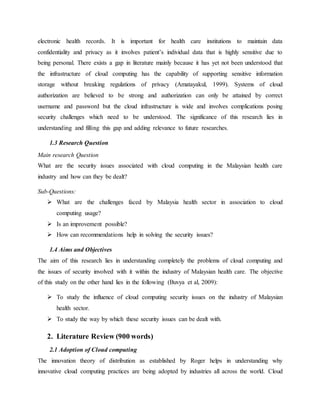 electronic health records. It is important for health care institutions to maintain data
confidentiality and privacy as it involves patient’s individual data that is highly sensitive due to
being personal. There exists a gap in literature mainly because it has yet not been understood that
the infrastructure of cloud computing has the capability of supporting sensitive information
storage without breaking regulations of privacy (Amatayakul, 1999). Systems of cloud
authorization are believed to be strong and authorization can only be attained by correct
username and password but the cloud infrastructure is wide and involves complications posing
security challenges which need to be understood. The significance of this research lies in
understanding and filling this gap and adding relevance to future researches.
1.3 Research Question
Main research Question
What are the security issues associated with cloud computing in the Malaysian health care
industry and how can they be dealt?
Sub-Questions:
 What are the challenges faced by Malaysia health sector in association to cloud
computing usage?
 Is an improvement possible?
 How can recommendations help in solving the security issues?
1.4 Aims and Objectives
The aim of this research lies in understanding completely the problems of cloud computing and
the issues of security involved with it within the industry of Malaysian health care. The objective
of this study on the other hand lies in the following (Buvya et al, 2009):
 To study the influence of cloud computing security issues on the industry of Malaysian
health sector.
 To study the way by which these security issues can be dealt with.
2. Literature Review (900 words)
2.1 Adoption of Cloud computing
The innovation theory of distribution as established by Roger helps in understanding why
innovative cloud computing practices are being adopted by industries all across the world. Cloud
 