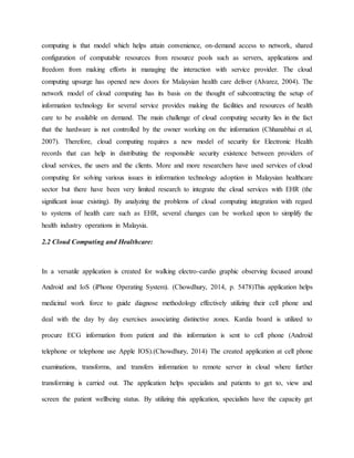 computing is that model which helps attain convenience, on-demand access to network, shared
configuration of computable resources from resource pools such as servers, applications and
freedom from making efforts in managing the interaction with service provider. The cloud
computing upsurge has opened new doors for Malaysian health care deliver (Alvarez, 2004). The
network model of cloud computing has its basis on the thought of subcontracting the setup of
information technology for several service provides making the facilities and resources of health
care to be available on demand. The main challenge of cloud computing security lies in the fact
that the hardware is not controlled by the owner working on the information (Chhanabhai et al,
2007). Therefore, cloud computing requires a new model of security for Electronic Health
records that can help in distributing the responsible security existence between providers of
cloud services, the users and the clients. More and more researchers have used services of cloud
computing for solving various issues in information technology adoption in Malaysian healthcare
sector but there have been very limited research to integrate the cloud services with EHR (the
significant issue existing). By analyzing the problems of cloud computing integration with regard
to systems of health care such as EHR, several changes can be worked upon to simplify the
health industry operations in Malaysia.
2.2 Cloud Computing and Healthcare:
In a versatile application is created for walking electro-cardio graphic observing focused around
Android and IoS (iPhone Operating System). (Chowdhury, 2014, p. 5478)This application helps
medicinal work force to guide diagnose methodology effectively utilizing their cell phone and
deal with the day by day exercises associating distinctive zones. Kardia board is utilized to
procure ECG information from patient and this information is sent to cell phone (Android
telephone or telephone use Apple IOS).(Chowdhury, 2014) The created application at cell phone
examinations, transforms, and transfers information to remote server in cloud where further
transforming is carried out. The application helps specialists and patients to get to, view and
screen the patient wellbeing status. By utilizing this application, specialists have the capacity get
 