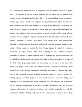 ECG waveform from information bases in cell phones which may lead the conclusion to genuine
issues. The disservice is that the created application can be utilized just on Android based
telephone or apple IoS telephone.(Chowdhury, 2014) The creators of have created a wearable –
material stage focused around open equipment and programming that gathers movement and
pulse information and stores them remotely on an open Cloud framework for observing and
further preparing. Sensors are connected to patient body which gathers bio-signal (heart rate,
heartbeat rate, circulatory strain and temperature), movement information of the patient and send
information to the cell phone of patient utilizing Bluetooth link.(Chowdhury, 2014) Cell phone
advances information to Google Cloud Service focus utilizing REST Web administrations.
(Chowdhury, 2014)Creators use java based application in cloud for information transforming and
sending wellbeing caution to patient. In cloud Google diagram is utilized for information
visualization. In paper, creators utilize cloud computing to unite distinctive restorative
foundations at Malaysia to impart therapeutic data. In wellbeing area medicinal applications can
be stacked into cloud's dynamic surroundings and treating the therapeutic gadgets as the piece of
the cloud, where programming modules are consequently sent on interest at the point when
needed with proper assets which can enhance restorative usefulness. (Chowdhury, 2014)
Neighborhood HIMS (Hospital Management Information framework) is facilitated into cloud.
Likewise this framework associate distinctive therapeutic gadgets in cloud to enhance their
handling capacity. TCLOUD proposes a home health awareness framework utilizing cloud
computing. In TCLOUD framework patients, therapeutic staff's and specialists will be associated
with get distinctive administrations. (Chowdhury, 2014)The administrations gave are medication
treatments administration (to enhancing consistence with specialist proposals), rest and light
administration (slumber checking) and physical action administration of patients. (Chowdhury,
 