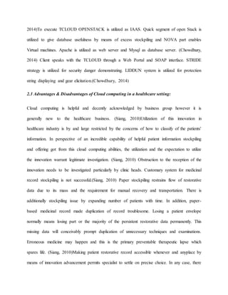 2014)To execute TCLOUD OPENSTACK is utilized as IAAS. Quick segment of open Stack is
utilized to give database usefulness by means of excess stockpiling and NOVA part enables
Virtual machines. Apache is utilized as web server and Mysql as database server. (Chowdhury,
2014) Client speaks with the TCLOUD through a Web Portal and SOAP interface. STRIDE
strategy is utilized for security danger demonstrating. LIDDUN system is utilized for protection
string displaying and gear elicitation.(Chowdhury, 2014)
2.3 Advantages & Disadvantages of Cloud computing in a healthcare setting:
Cloud computing is helpful and decently acknowledged by business group however it is
generally new to the healthcare business. (Siang, 2010)Utilization of this innovation in
healthcare industry is by and large restricted by the concerns of how to classify of the patients'
information. In perspective of an incredible capability of helpful patient information stockpiling
and offering got from this cloud computing abilities, the utilization and the expectation to utilize
the innovation warrant legitimate investigation. (Siang, 2010) Obstruction to the reception of the
innovation needs to be investigated particularly by clinic heads. Customary system for medicinal
record stockpiling is not successful.(Siang, 2010) Paper stockpiling restrains flow of restorative
data due to its mass and the requirement for manual recovery and transportation. There is
additionally stockpiling issue by expanding number of patients with time. In addition, paper-
based medicinal record made duplication of record troublesome. Losing a patient envelope
normally means losing part or the majority of the persistent restorative data permanently. This
missing data will conceivably prompt duplication of unnecessary techniques and examinations.
Erroneous medicine may happen and this is the primary preventable therapeutic lapse which
spares life. (Siang, 2010)Making patient restorative record accessible whenever and anyplace by
means of innovation advancement permits specialist to settle on precise choice. In any case, there
 