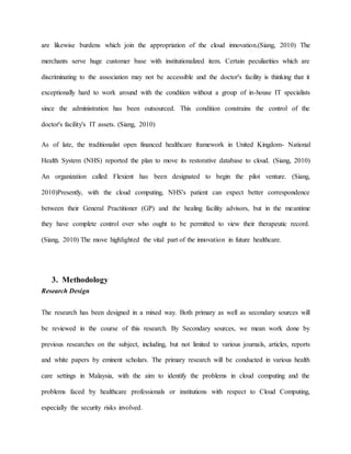 are likewise burdens which join the appropriation of the cloud innovation.(Siang, 2010) The
merchants serve huge customer base with institutionalized item. Certain peculiarities which are
discriminating to the association may not be accessible and the doctor's facility is thinking that it
exceptionally hard to work around with the condition without a group of in-house IT specialists
since the administration has been outsourced. This condition constrains the control of the
doctor's facility's IT assets. (Siang, 2010)
As of late, the traditionalist open financed healthcare framework in United Kingdom- National
Health System (NHS) reported the plan to move its restorative database to cloud. (Siang, 2010)
An organization called Flexient has been designated to begin the pilot venture. (Siang,
2010)Presently, with the cloud computing, NHS's patient can expect better correspondence
between their General Practitioner (GP) and the healing facility advisors, but in the meantime
they have complete control over who ought to be permitted to view their therapeutic record.
(Siang, 2010) The move highlighted the vital part of the innovation in future healthcare.
3. Methodology
Research Design
The research has been designed in a mixed way. Both primary as well as secondary sources will
be reviewed in the course of this research. By Secondary sources, we mean work done by
previous researches on the subject, including, but not limited to various journals, articles, reports
and white papers by eminent scholars. The primary research will be conducted in various health
care settings in Malaysia, with the aim to identify the problems in cloud computing and the
problems faced by healthcare professionals or institutions with respect to Cloud Computing,
especially the security risks involved.
 