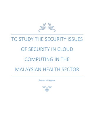 TO STUDY THE SECURITY ISSUES
OF SECURITY IN CLOUD
COMPUTING IN THE
MALAYSIAN HEALTH SECTOR
Research Proposal
 
