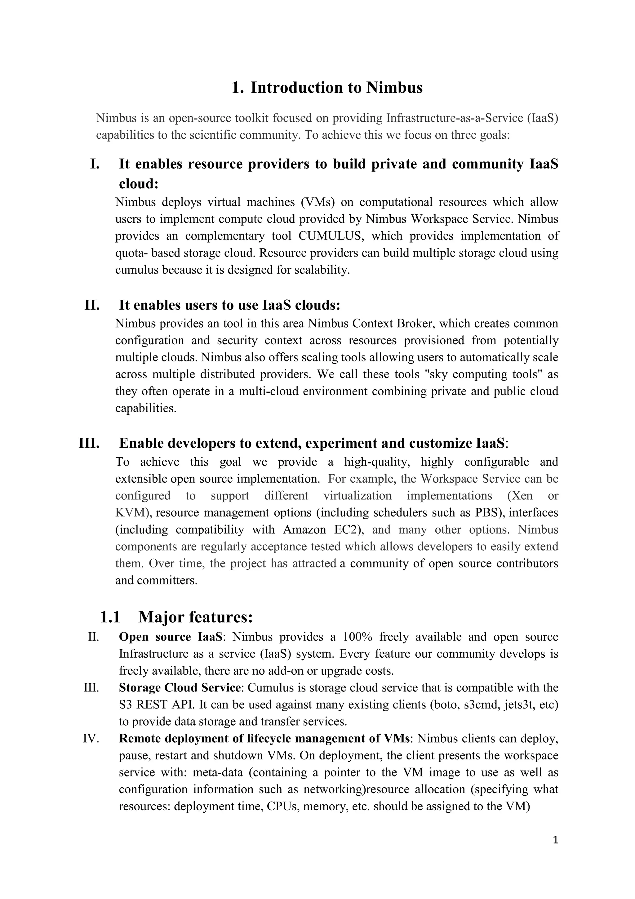 1. Introduction to Nimbus
   Nimbus is an open-source toolkit focused on providing Infrastructure-as-a-Service (IaaS)
   capabilities to the scientific community. To achieve this we focus on three goals:

  I.     It enables resource providers to build private and community IaaS
         cloud:
         Nimbus deploys virtual machines (VMs) on computational resources which allow
         users to implement compute cloud provided by Nimbus Workspace Service. Nimbus
         provides an complementary tool CUMULUS, which provides implementation of
         quota- based storage cloud. Resource providers can build multiple storage cloud using
         cumulus because it is designed for scalability.

 II.     It enables users to use IaaS clouds:
         Nimbus provides an tool in this area Nimbus Context Broker, which creates common
         configuration and security context across resources provisioned from potentially
         multiple clouds. Nimbus also offers scaling tools allowing users to automatically scale
         across multiple distributed providers. We call these tools "sky computing tools" as
         they often operate in a multi-cloud environment combining private and public cloud
         capabilities.

III.     Enable developers to extend, experiment and customize IaaS:
         To achieve this goal we provide a high-quality, highly configurable and
         extensible open source implementation. For example, the Workspace Service can be
         configured to support different virtualization implementations (Xen or
         KVM), resource management options (including schedulers such as PBS), interfaces
         (including compatibility with Amazon EC2), and many other options. Nimbus
         components are regularly acceptance tested which allows developers to easily extend
         them. Over time, the project has attracted a community of open source contributors
         and committers.

       1.1   Major features:
 II.     Open source IaaS: Nimbus provides a 100% freely available and open source
         Infrastructure as a service (IaaS) system. Every feature our community develops is
         freely available, there are no add-on or upgrade costs.
III.     Storage Cloud Service: Cumulus is storage cloud service that is compatible with the
         S3 REST API. It can be used against many existing clients (boto, s3cmd, jets3t, etc)
         to provide data storage and transfer services.
IV.      Remote deployment of lifecycle management of VMs: Nimbus clients can deploy,
         pause, restart and shutdown VMs. On deployment, the client presents the workspace
         service with: meta-data (containing a pointer to the VM image to use as well as
         configuration information such as networking)resource allocation (specifying what
         resources: deployment time, CPUs, memory, etc. should be assigned to the VM)

                                                                                              1
 