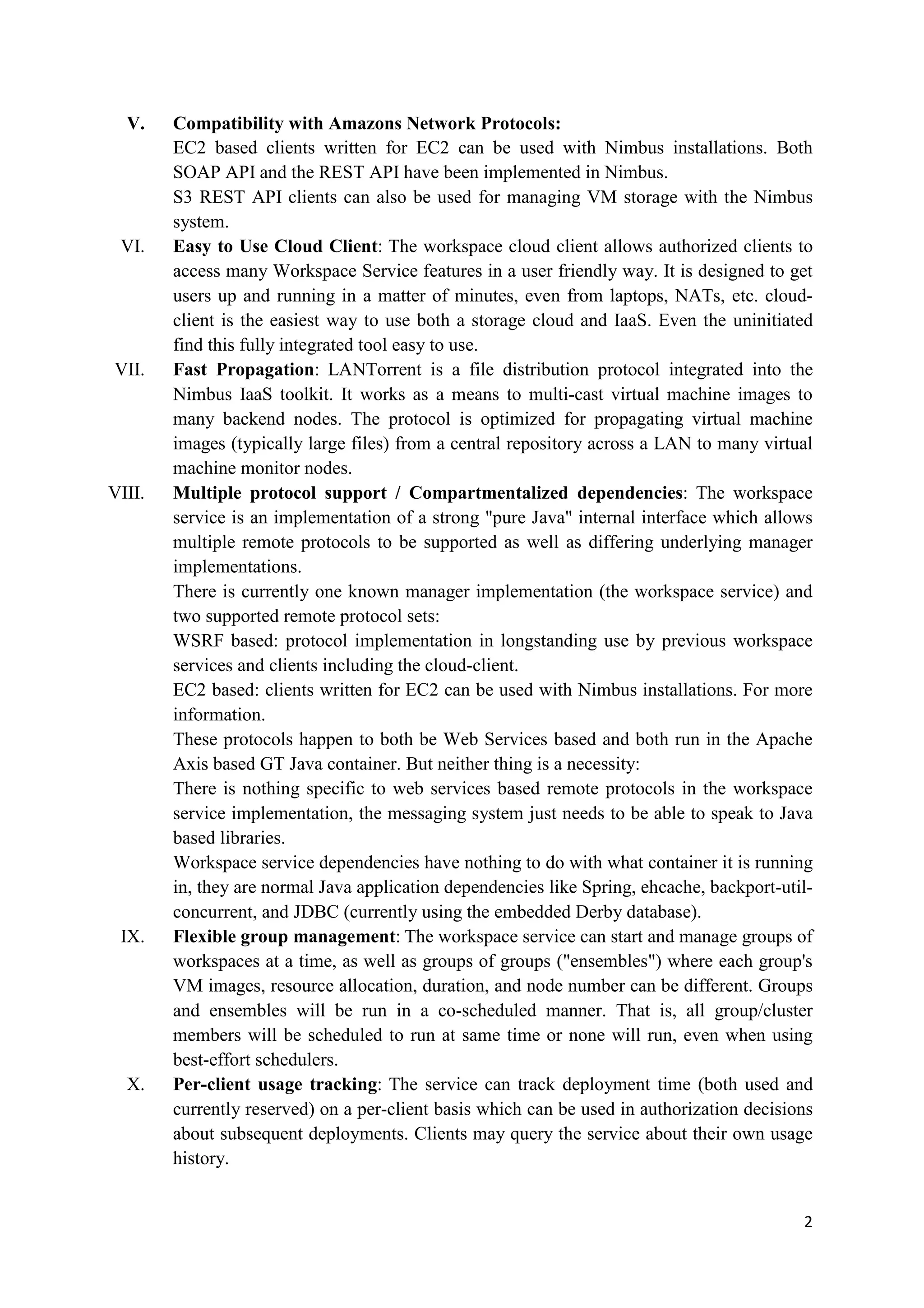 V.    Compatibility with Amazons Network Protocols:
        EC2 based clients written for EC2 can be used with Nimbus installations. Both
        SOAP API and the REST API have been implemented in Nimbus.
        S3 REST API clients can also be used for managing VM storage with the Nimbus
        system.
 VI.    Easy to Use Cloud Client: The workspace cloud client allows authorized clients to
        access many Workspace Service features in a user friendly way. It is designed to get
        users up and running in a matter of minutes, even from laptops, NATs, etc. cloud-
        client is the easiest way to use both a storage cloud and IaaS. Even the uninitiated
        find this fully integrated tool easy to use.
VII.    Fast Propagation: LANTorrent is a file distribution protocol integrated into the
        Nimbus IaaS toolkit. It works as a means to multi-cast virtual machine images to
        many backend nodes. The protocol is optimized for propagating virtual machine
        images (typically large files) from a central repository across a LAN to many virtual
        machine monitor nodes.
VIII.   Multiple protocol support / Compartmentalized dependencies: The workspace
        service is an implementation of a strong "pure Java" internal interface which allows
        multiple remote protocols to be supported as well as differing underlying manager
        implementations.
        There is currently one known manager implementation (the workspace service) and
        two supported remote protocol sets:
        WSRF based: protocol implementation in longstanding use by previous workspace
        services and clients including the cloud-client.
        EC2 based: clients written for EC2 can be used with Nimbus installations. For more
        information.
        These protocols happen to both be Web Services based and both run in the Apache
        Axis based GT Java container. But neither thing is a necessity:
        There is nothing specific to web services based remote protocols in the workspace
        service implementation, the messaging system just needs to be able to speak to Java
        based libraries.
        Workspace service dependencies have nothing to do with what container it is running
        in, they are normal Java application dependencies like Spring, ehcache, backport-util-
        concurrent, and JDBC (currently using the embedded Derby database).
 IX.    Flexible group management: The workspace service can start and manage groups of
        workspaces at a time, as well as groups of groups ("ensembles") where each group's
        VM images, resource allocation, duration, and node number can be different. Groups
        and ensembles will be run in a co-scheduled manner. That is, all group/cluster
        members will be scheduled to run at same time or none will run, even when using
        best-effort schedulers.
  X.    Per-client usage tracking: The service can track deployment time (both used and
        currently reserved) on a per-client basis which can be used in authorization decisions
        about subsequent deployments. Clients may query the service about their own usage
        history.


                                                                                            2
 