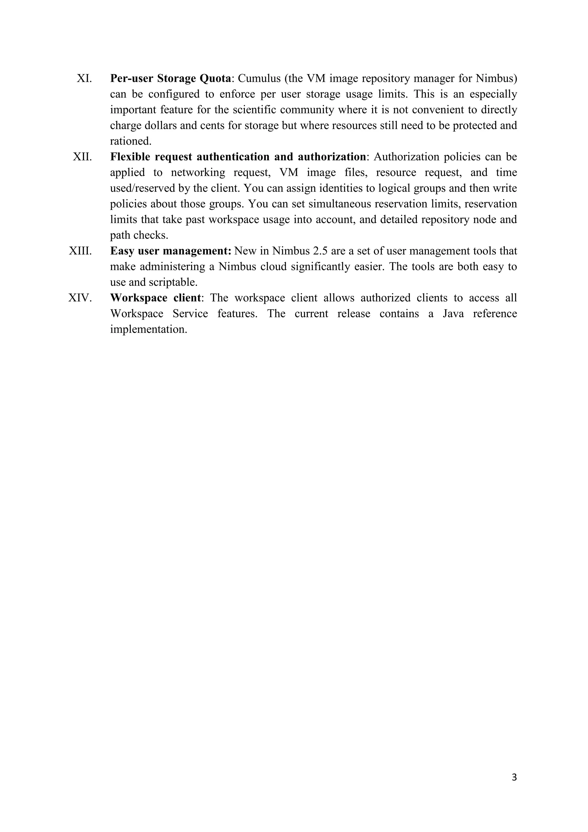 XI.    Per-user Storage Quota: Cumulus (the VM image repository manager for Nimbus)
        can be configured to enforce per user storage usage limits. This is an especially
        important feature for the scientific community where it is not convenient to directly
        charge dollars and cents for storage but where resources still need to be protected and
        rationed.
XII.    Flexible request authentication and authorization: Authorization policies can be
        applied to networking request, VM image files, resource request, and time
        used/reserved by the client. You can assign identities to logical groups and then write
        policies about those groups. You can set simultaneous reservation limits, reservation
        limits that take past workspace usage into account, and detailed repository node and
        path checks.
XIII.   Easy user management: New in Nimbus 2.5 are a set of user management tools that
        make administering a Nimbus cloud significantly easier. The tools are both easy to
        use and scriptable.
XIV.    Workspace client: The workspace client allows authorized clients to access all
        Workspace Service features. The current release contains a Java reference
        implementation.




                                                                                             3
 