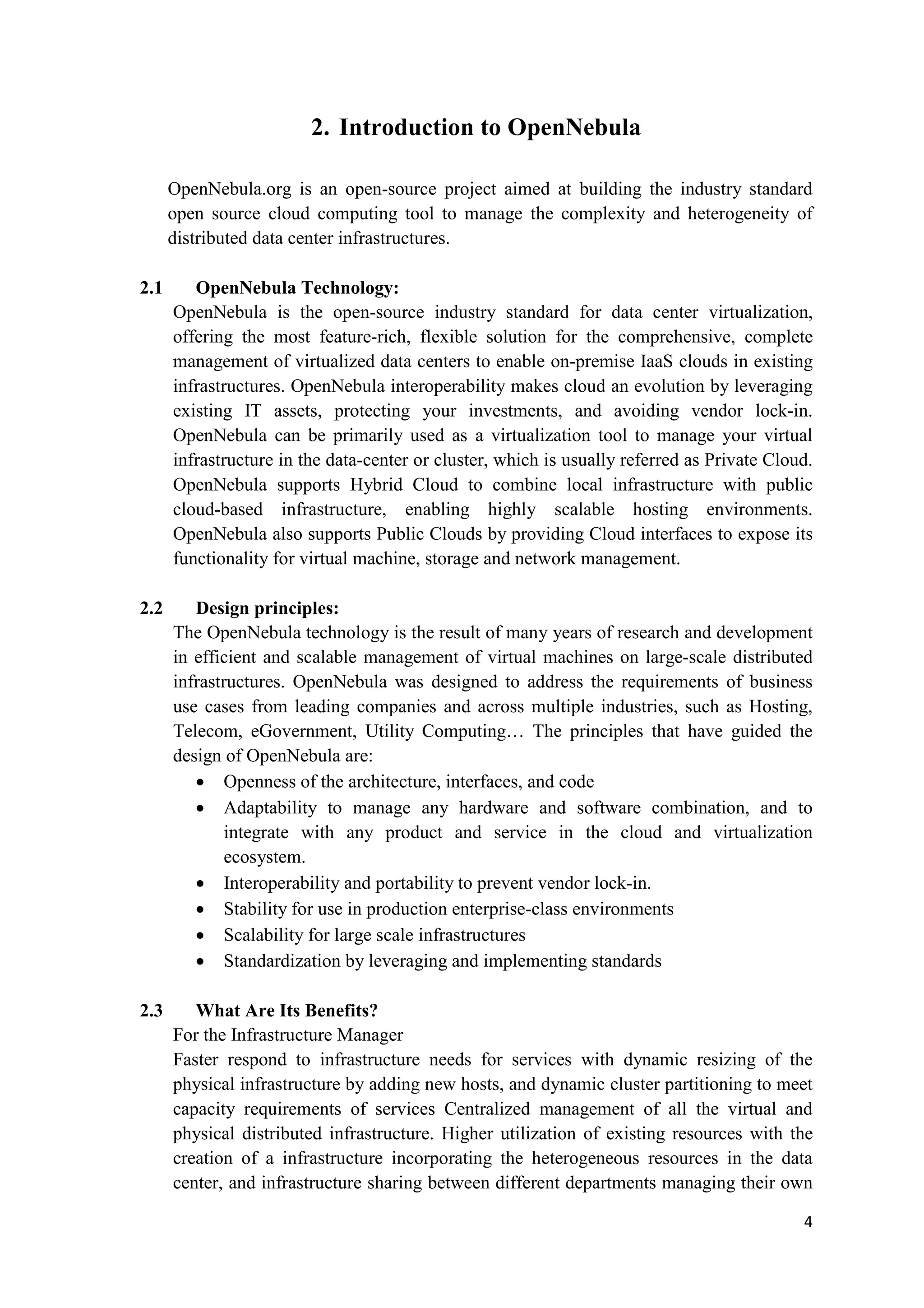2. Introduction to OpenNebula

      OpenNebula.org is an open-source project aimed at building the industry standard
      open source cloud computing tool to manage the complexity and heterogeneity of
      distributed data center infrastructures.

2.1      OpenNebula Technology:
      OpenNebula is the open-source industry standard for data center virtualization,
      offering the most feature-rich, flexible solution for the comprehensive, complete
      management of virtualized data centers to enable on-premise IaaS clouds in existing
      infrastructures. OpenNebula interoperability makes cloud an evolution by leveraging
      existing IT assets, protecting your investments, and avoiding vendor lock-in.
      OpenNebula can be primarily used as a virtualization tool to manage your virtual
      infrastructure in the data-center or cluster, which is usually referred as Private Cloud.
      OpenNebula supports Hybrid Cloud to combine local infrastructure with public
      cloud-based infrastructure, enabling highly scalable hosting environments.
      OpenNebula also supports Public Clouds by providing Cloud interfaces to expose its
      functionality for virtual machine, storage and network management.

2.2      Design principles:
      The OpenNebula technology is the result of many years of research and development
      in efficient and scalable management of virtual machines on large-scale distributed
      infrastructures. OpenNebula was designed to address the requirements of business
      use cases from leading companies and across multiple industries, such as Hosting,
      Telecom, eGovernment, Utility Computing… The principles that have guided the
      design of OpenNebula are:
         • Openness of the architecture, interfaces, and code
         • Adaptability to manage any hardware and software combination, and to
              integrate with any product and service in the cloud and virtualization
              ecosystem.
         • Interoperability and portability to prevent vendor lock-in.
         • Stability for use in production enterprise-class environments
         • Scalability for large scale infrastructures
         • Standardization by leveraging and implementing standards

2.3      What Are Its Benefits?
      For the Infrastructure Manager
      Faster respond to infrastructure needs for services with dynamic resizing of the
      physical infrastructure by adding new hosts, and dynamic cluster partitioning to meet
      capacity requirements of services Centralized management of all the virtual and
      physical distributed infrastructure. Higher utilization of existing resources with the
      creation of a infrastructure incorporating the heterogeneous resources in the data
      center, and infrastructure sharing between different departments managing their own

                                                                                             4
 