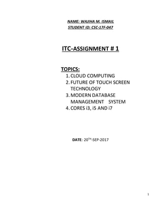 1
NAME: WAJIHA M. ISMAIL
STUDENT ID: CSC-17F-047
ITC-ASSIGNMENT # 1
TOPICS:
1.CLOUD COMPUTING
2.FUTURE OF TOUCH SCREEN
TECHNOLOGY
3.MODERN DATABASE
MANAGEMENT SYSTEM
4.CORES i3, i5 AND i7
DATE: 20TH
-SEP-2017
 